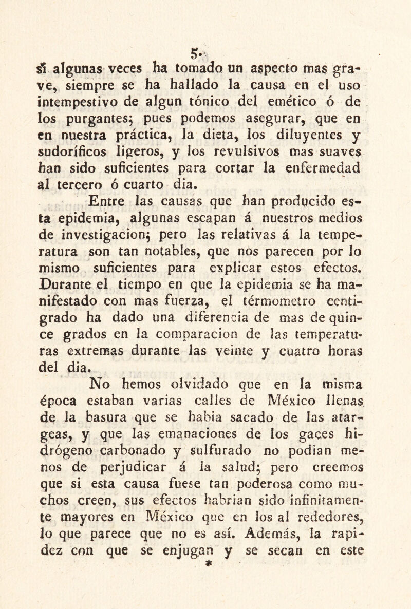 5- si algunas veces ha toíuadQ un aspecto mas gra- ve, siempre se ha hallado la causa en el uso intempestivo de algún tónico del emético ó de los purgantes^ pues podemos asegurar, que en en nuestra práctica, la dieta, los diluyentes y sudoríficos ligeros, y los revulsivos mas suaves han sido suficientes para cortar la enfermedad al tercero ó cuarto dia. Entre las causas que han producido es- ta epidemia, algunas escapan á nuestros medios de investigación^ pero las relativas á la tempe- ratura son tan notables, que nos parecen por lo mismo suficientes para explicar estos efectos. Durante el tiempo en que la epidemia se ha ma- nifestado con mas fuerza, el térmometro centí- grado ha dado una diferencia de mas de quin- ce grados en la comparación de las temperatm ras extremas durante Jas veinte y cuatro horas del dia. No hemos olvidado que en la misma época estaban varias calles de México llenas de la basura que se habia sacado de las arar- geas, y que las emanaciones de los gaces hi- drógeno carbonado y sulfurado no podían me- nos de perjudicar á Ja salud; pero creemos que si esta causa fuese tan poderosa como mu- chos creen, sus efectos habrían sido infinitamen- te mayores en México que en los al rededores, lo que parece que no es así. Además, la rapi- dez con que se enjugan y se secan en este