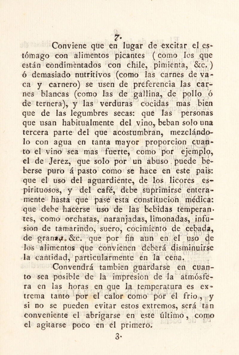 ?• Conviene qüe en lugar de excitar el es- tómago con alimentos picantes (como los que están condimentados con chile, pimienta, &c.) ó demasiado nutritivos (como las carnes de va- ca y carnero) se usen de preferencia las car- nes blancas (como las de gallina, de pollo ó de ternera), y las verduras cocidas mas bien que de las legumbres secas: que las personas que usan habitualmente del vino, beban solo una tercera parte del que acostumbran, mezclándo- lo con agua en tanta mayor proporción cuan- to el vino sea mas fuerte, como por ejemplo, el de Jerez, que solo por un abuso puede be- berse puro á pasto como se hace en este pais: que el uso del aguardiente, de los licores pirituosos, y del café, debe suprimirse entera» mente hasta que pasé esta constitución médica: que debe hacerse uso de las bebidas temperan» tes, como orchatas, naranjadas, limonadas, infu- sión de tamarindo, suero, cocimiento de cebada, de grami^-,&c. que por fin aun en el uso de los alimentos que convienen deberá disminuirse la cantidad, particularmente en la cena. Convendrá también guardarse en cuan- to sea posible de la impresión de la atmósfe- ra en las horas en que la temperatura es ex^ trema tanto por el calor como por él frió, y si no se pueden evitar estos extremos, será tan conveniente el abrigarse en este último, como el agitarse poco en el primero. 3-