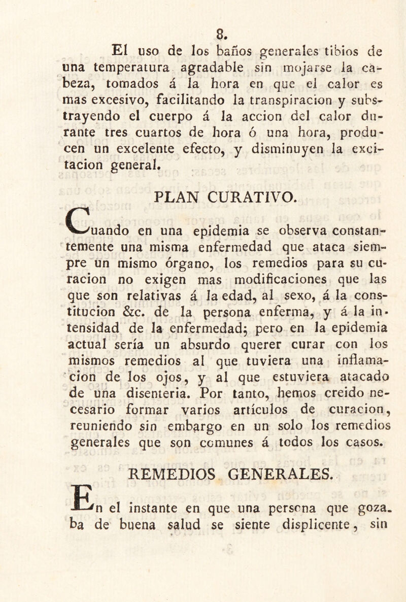 El USO de los baños generales tibios de una temperatura agradable sin mojarse la ca- beza, tomados á la hora en que el calor es mas excesivo, facilitando la transpiración y subs- trayendo el cuerpo á la acción del calor du- rante tres cuartos de hora ó una hora, produ- cen un excelente efecto, y disminuyen la exci- tación general. PLAN CURATIVO. c V.^uando en una epidemia se observa constan* temente una misma enfermedad que ataca siem- pre íin mismo órgano, los remedios para su cu- ración no exigen mas modificaciones que las que son relativas á la edad, al sexo, á la cons- titución &c. de la persona enferma, y á la in- tensidad de la enfermedad; pero en la epidemia actual sería un absurdo querer curar con los mismos remedios al que tuviera una inflama- ción de los ojos, y al que estuviera atacado de una disenteria. Por tanto, hemos creído ne- cesario formar varios artículos de curación, reuniendo sin embargo en un solo los remedios generales que son comunes á todos los casos. REMEDIOS GENERALES. el instante en que una persona que goza, ba de buena salud se siente displicente, sin