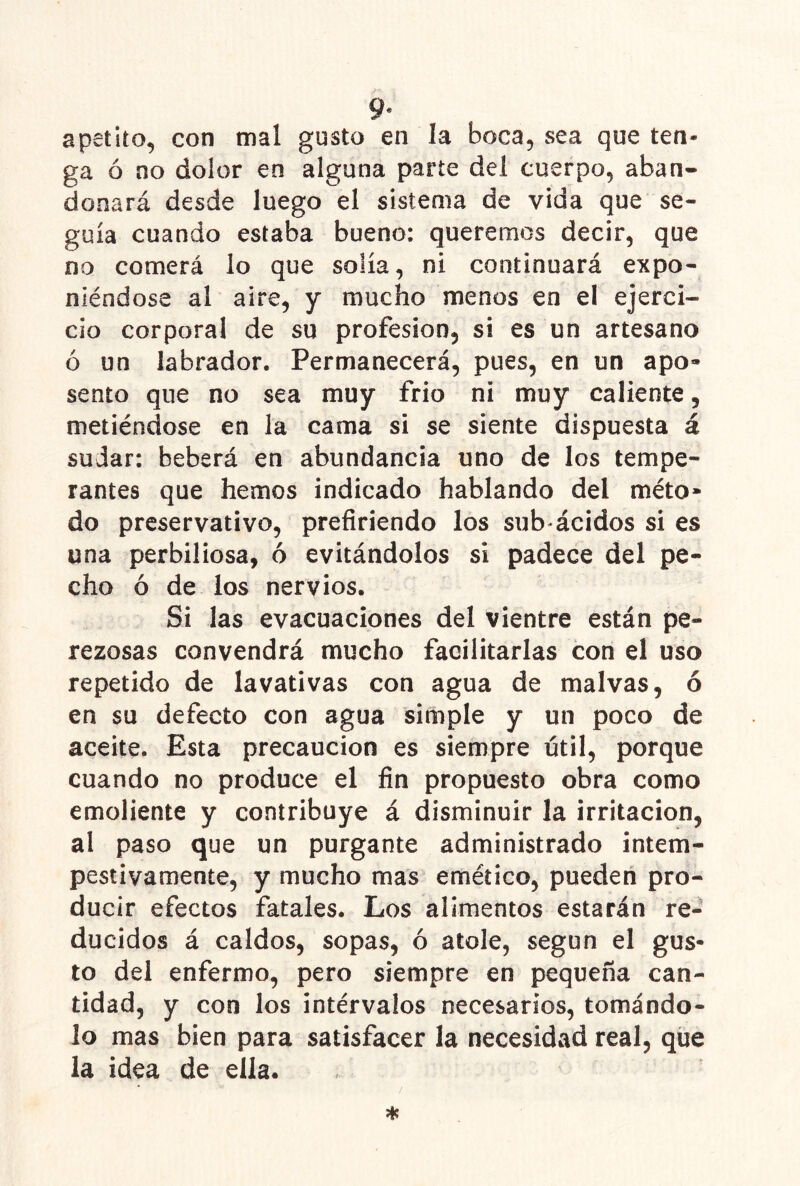 apetito, con mal gusto en la boca, sea que ten- ga ó no dolor en alguna parte del cuerpo, aban- donará desde luego el sistema de vida que se- guía cuando estaba bueno: queremos decir, que no comerá lo que solía, ni continuará expo- niéndose al aire, y mucho menos en el ejerci- cio corporal de su profesión, si es un artesano ó un labrador. Permanecerá, pues, en un apo- sento que no sea muy frió ni muy caliente, metiéndose en la cama si se siente dispuesta á sudar: beberá en abundancia uno de los tempe- rantes que hemos indicado hablando del méto* do preservativo, prefiriendo los sub< ácidos si es una perbiliosa, ó evitándolos si padece del pe- cho ó de los nervios. Si las evacuaciones del vientre están pe- rezosas convendrá mucho facilitarlas con el uso repetido de lavativas con agua de malvas, ó en su defecto con agua simple y un poco de aceite. Esta precaución es siempre útil, porque cuando no produce el fin propuesto obra como emoliente y contribuye á disminuir la irritación, al paso que un purgante administrado intem- pestivamente, y mucho mas emético, pueden pro- ducir efectos fatales. Los alimentos estarán re- ducidos á caldos, sopas, ó atole, según el gus- to del enfermo, pero siempre en pequeña can- tidad, y con los intérvalos necesarios, tomándo- lo mas bien para satisfacer la necesidad real, que la idea de ella.