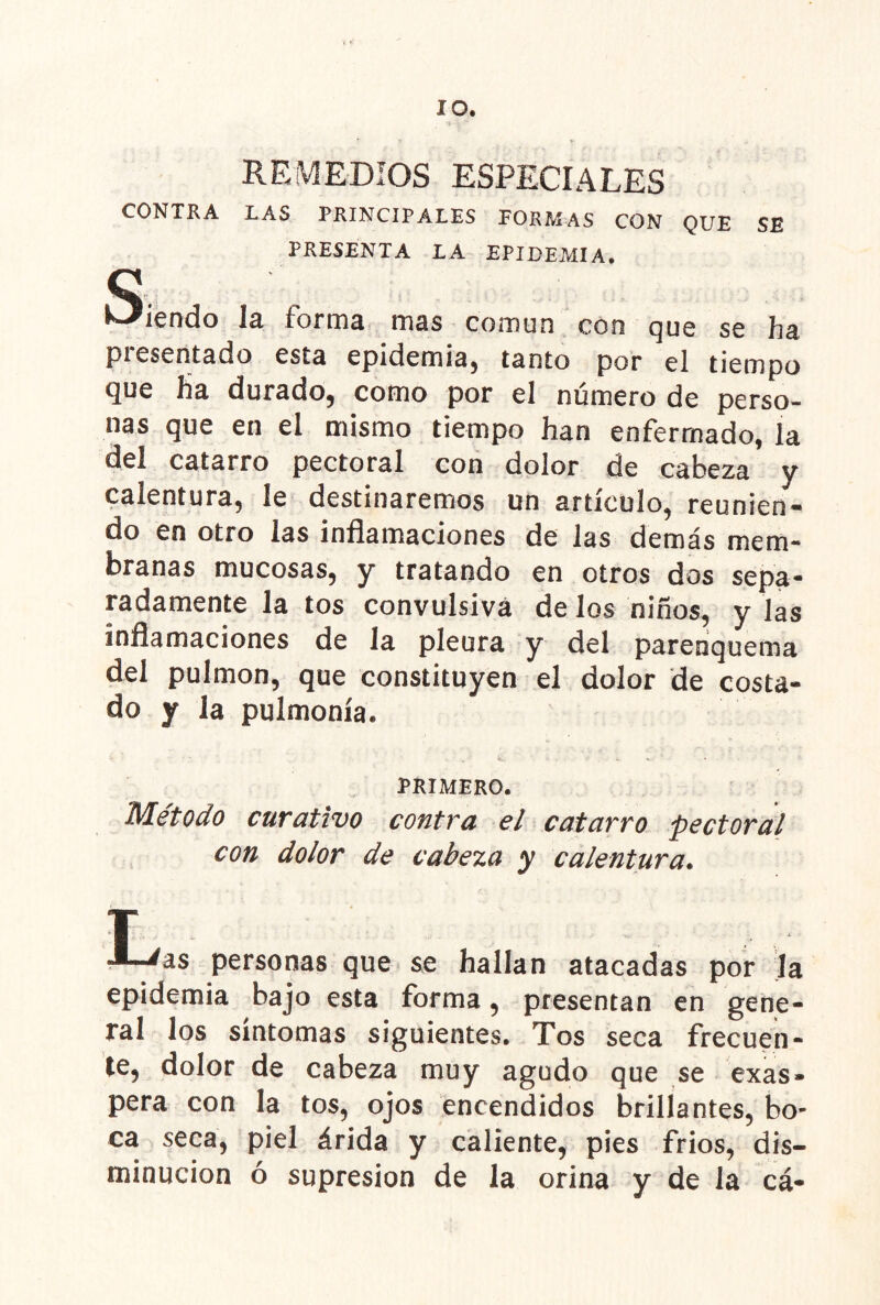 lO. REMEDIOS ESPECIALES CONTRA LAS PRINCIPALES PORMAS CON QUE SE PRESENTA LA EPIDEMIA, Q Id. formd mds común con qug sc hsi presentado esta epidemia, tanto por el tiempo que üa durado, como por el número de perso- nas que en el mismo tiempo han enfermado, la del catarro pectoral con dolor de cabeza y calentura, le destinaremos un artículo, reunien- do en otro las inflamaciones de las demás mem- branas mucosas, y tratando en otros dos sepa- radamente la tos convulsiva de los niños, y las inflamaciones de la pleura y del parenquema del pulmón, que constituyen el dolor de costa- do y la pulmonía. PRIMERO. Método curativo contra el catarro pectoral con dolor de cabeza y calentura. T ^as personas que se hallan atacadas por ja epidemia bajo esta forma, presentan en gene- ral los síntomas siguientes. Tos seca frecuen- te, dolor de cabeza muy agudo que se exas- pera con la tos, ojos encendidos brillantes, bo- ca seca, piel árida y caliente, pies frios, dis- minución ó supresión de la orina y de la cá-