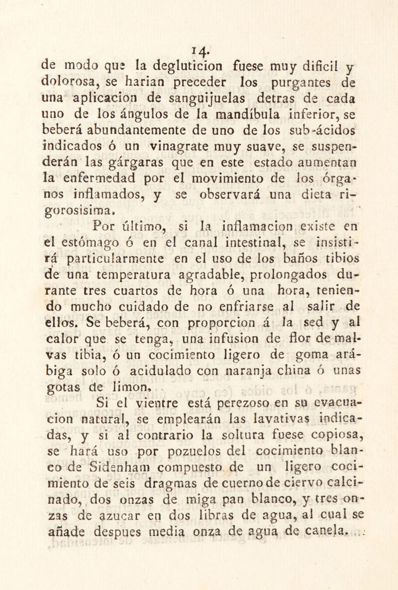 14- de modo qu2 la degluticion fuese muy difícil y dolorosa, se harían preceder los purgantes de una aplicación de sanguijuelas detras de cada uno de los ángulos de la mandíbula infer¡or5 se beberá abundantemente de uno de los sub»ácidos indicados ó un vinágrate muy suave, se suspen» derán las gárgaras que en este estado aumeotan la enfermedad por el movimiento de los órga- nos inflamados, y se observará una dieta r¡- gorosisima» Por último, si la inflamación existe en el estómago ó en el canal intestinal, se insisti- rá particularmente en el uso de los baños tibios de una temperatura agradable, prolongados du- rante tres cuartos de hora ó una hora, tenien- do mucho cuidado de no enfriarse al salir de ellos. Se beberá, con proporción á la sed y al calor que se tenga, una infusión de flor de mal- vas tibia, ó un cocimiento ligero de goma ará- higa solo ó acidulado con naranja china ó unas gotas de limón. Si el vientre está perezoso en su evacua- ción natura!, se emplearán las lavativas indica- das, y si al contrario la soltura fuese copiosa, se hará uso por pozuelos del cocimiento blan- co da Sideohaíii compuesto de un ligero coci- miento de seis dragmas de cuerno de ciervo calci- nado, dos onzas de miga pan blanco, y tres on- zas de azúcar en dos libras de agua, al cual se añade después media onza de agua de canela.