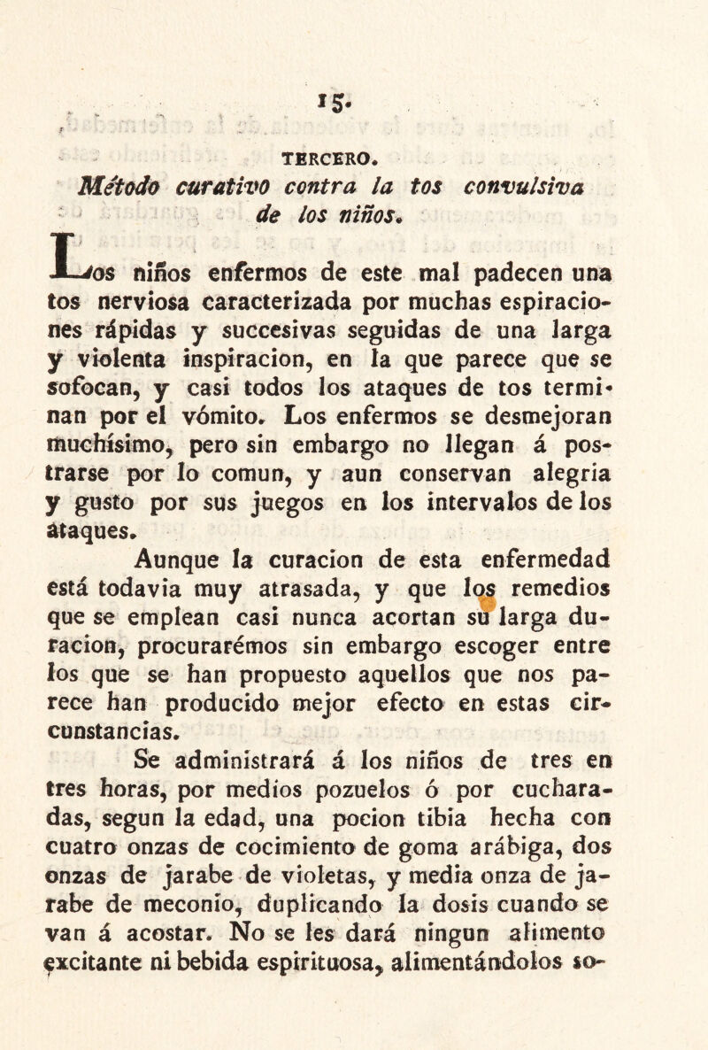 TERCERO. Método curativo contra la tos convulsiva de los niños^ T niños enfermos de este mal padecen una tos nerviosa caracterizada por muchas espiracio- nes rápidas y succesivas seguidas de una larga y violenta inspiración, en la que parece que se sofocan, y casi todos los ataques de tos termi- nan por el vómito. Los enfermos se desmejoran liiuchísimOj pero sin embargo no llegan á pos- trarse por lo común, y aun conservan alegría y gusto por sus juegos en los intervalos de los ¿ttaques. Aunque la curación de esta enfermedad está todavía muy atrasada, y que I(^ remedios que se emplean casi nunca acortan su larga du- ración, procurarémos sin embargo escoger entre los que se han propuesto aquellos que nos pa- rece han producido mejor efecto en estas cir- cunstancias. Se administrará á los niños de tres en tres horas, por medios pozuelos ó por cuchara- das, según la edad, una pocion tibia hecha con cuatro onzas de cocimiento de goma arábiga, dos onzas de jarabe de violetas, y media onza de ja- rabe de meconío, duplicando la dosis cuando se van á acostar. No se les dará ningún alimento excitante ni bebida espirituosa, alimentándolos so-