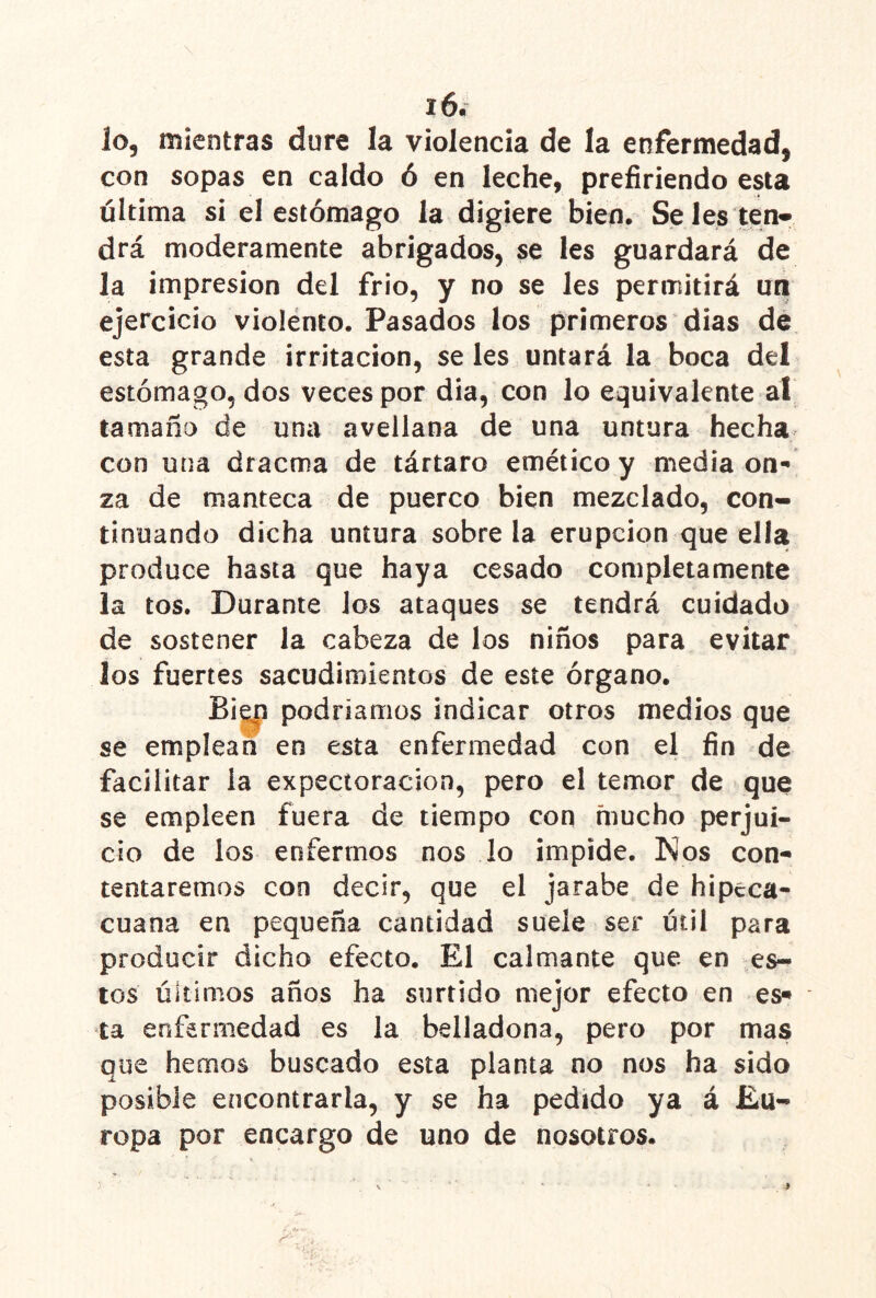 lo, mientras dure la violencia de la enfermedad, con sopas en caldo ó en leche, prefiriendo esta última si el estómago la digiere bien. Se les ten* drá moderamente abrigados, se les guardará de la impresión del frió, y no se les permitirá un ejercicio violento. Pasados los primeros dias de esta grande irritación, se les untará la boca del estómago, dos veces por dia, con lo equivalente al tamaña de una avellana de una untura hecha^ con una dracma de tártaro emético y media on- za de manteca de puerco bien mezclado, con- tinuando dicha untura sobre la erupción que ella produce hasta que haya cesado completamente la tos. Durante los ataques se tendrá cuidado de sostener la cabeza de los niños para evitar los fuertes sacudimientos de este órgano. Bi|p podríamos indicar otros medios que se emplean en esta enfermedad con el fin de facilitar la expectoración, pero el temor de que se empleen fuera de tiempo con mucho perjui- cio de los enfermos nos lo impide. Nos con- tentaremos con decir, que el jarabe de hipeca- cuana en pequeña cantidad suele ser útil para producir dicho efecto. El calmante que en es- tos últimos años ha surtido mejor efecto en es^ ta enfermedad es la belladona, pero por mas que hemos buscado esta planta no nos ha sido posible encontrarla, y se ha pedido ya á Eu- ropa por encargo de uno de nosotros.