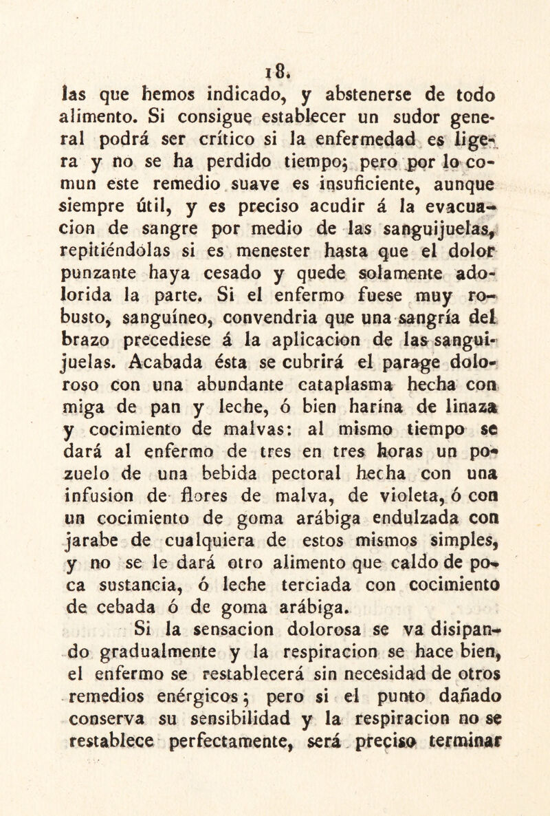 las que hemos indicado^ y abstenerse de todo alimento. Si consigue establecer un sudor gene- ral podrá ser crítico si la enfermedad es iigei ra y no se ha perdido tiempoj pero jppr lo co- mún este remedio. suave es insuficiente, aunque siempre útil, y es preciso acudir á la evacua- ción de sangre por medio de las sanguijuelasy repitiéndólas si es menester hasta que el dolor punzante haya cesado y quede solamente ado- lorida la parte. Si el enfermo fuese muy ro- busto, sanguíneo, convendría que una sangría del brazo precediese á la aplicación de las sangui- juelas. Acabada ésta se cubrirá el parage dolo- roso con una abundante cataplasma hecha con miga de pan y leche, ó bien harina de linaza y cocimiento de malvas: al mismo tiempo se dará al enfermo de tres en tres horas un po» zuelo de una bebida pectoral hecha con una infusión de flores de malva, de violeta, ó con un cocimiento de goma arábiga endulzada con jarabe de cualquiera de estos mismos simples, y no se le dará otro alimento que caldo de pa* ca sustancia, ó leche terciada con cocimiento de cebada ó de goma arábiga. Si la sensación dolorosa se va disipan- do gradualmente y la respiración se hace bien, el enfermo se restablecerá sin necesidad de otros remedios enérgico^s^ pero si el punto dañado conserva su sensibilidad y la respiración no se restablece perfectamente, será preciso terminar