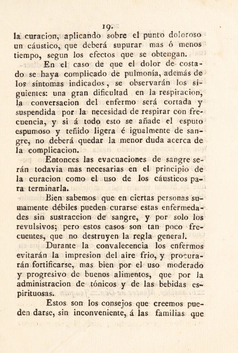19* la curación, aplicando sobre el punto doloroso un cáustico,, que deberá supurar rnas ó menos tiempo, según los efectos que se obtengan. En el caso de que el dolor de costa- do se haya complicado de pulmonía, además de los síntomas indicados, se observarán los sj’- guientes: una gran dificultad en la respiración, la conversación del enfermo será cortada y suspendida por la necesidad de respirar con fre- cuencia, y si á todo esto se añade el esputo espumoso y teñido ligera é igualmente de san- gre, no deberá quedar la menor duda acerca de la complicación. Entonces las evacuaciones de sangre se- rán todavía mas necesarias en el principio de la curación como el uso de los cáusticos pa- ra terminarla. Bien sabemos que en ciertas personas su- mamente débiles pueden curarse estas enfermeda- des sin sustracción de sangre, y por solo los revulsivos, pero estos casos son tan poco fre- cuentes, que no destruyen la regla general. Durante la convalecencia los enfermos evitarán la impresión del aire frió, y procura- rán fortificarse,, mas bien por el uso moderado y progresivo de buenos alimentos^ que por la administración de tónicos, y de las bebidas es- pirituosas. Estos son los consejos que creemos pue- den darse, sin inconveniente, á las familias que
