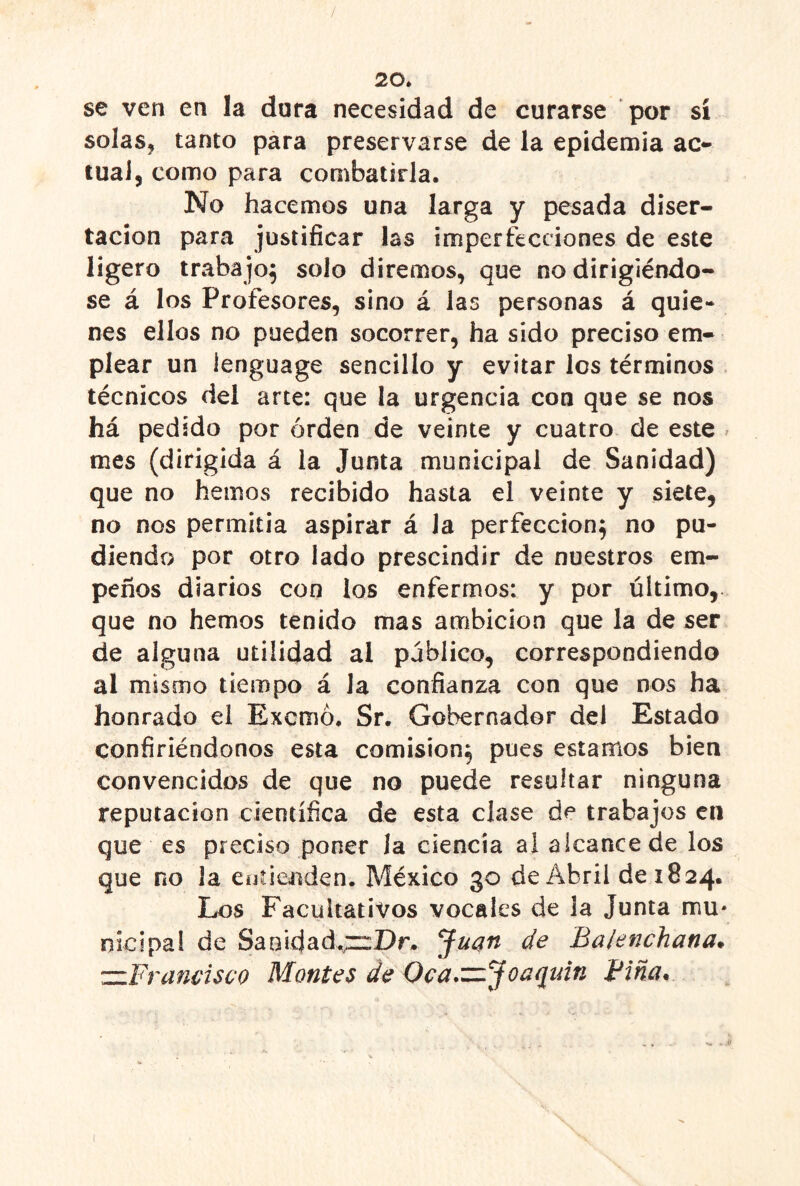 20* se ven en la dura necesidad de curarse por sí solas, tanto para preservarse de la epidemia ac^ lual, como para combatirla. No hacemos una larga y pesada diser- tación para justificar las imperfecciones de este ligero trabajo^ solo diremos, que no dirigiéndo- se á los Profesores, sino á las personas á quie- nes ellos no pueden socorrer, ha sido preciso em- plear un lenguage sencillo y evitar les términos técnicos del arte: que la urgencia con que se nos há pedido por orden de veinte y cuatro de este ^ mes (dirigida á la Junta municipal de Sanidad) que no hemos recibido hasta el veinte y siete, no nos permitía aspirar á la perfección^ no po- diendo por otro lado prescindir de nuestros em- peños diarios con los enfermos: y por último,, que no hemos tenido mas ambición que la de ser de alguna utilidad al público, correspondiendo al mismo tiempo á la confianza con que nos ha honrado el Exemó. Sr. Gobernador del Estado confiriéndonos esta comisión^ pues estamos bien convencidos de que no puede resultar ninguna reputación científica de esta clase de trabajos cii que es preciso poner la ciencia ai alcance de los que no la euíienden. México 30 de Abril de 1824. Los Facultativos vocales de la Junta mu* nicípal de Saoidad.^z::Dr. Ju^n de Balenchana* zzFramisco Montes de Oca,zzjoaqmn Fina. (