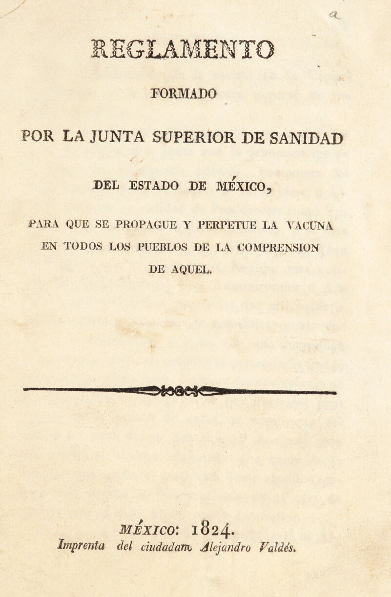 REGLAMENTO FORMADO POR LA JUNTA SUPERIOR DE SANIDAD y DEL ESTADO DE MEXICO 9 PARA QUE SE PROPAGUE Y PERPETUE LA VACUNA EN TODOS LOS PUEBLOS DE LA COMPRENSION DE AQUEL. MEXICO: 1824* Imprenta del dudadam Alejandro Falde’s,