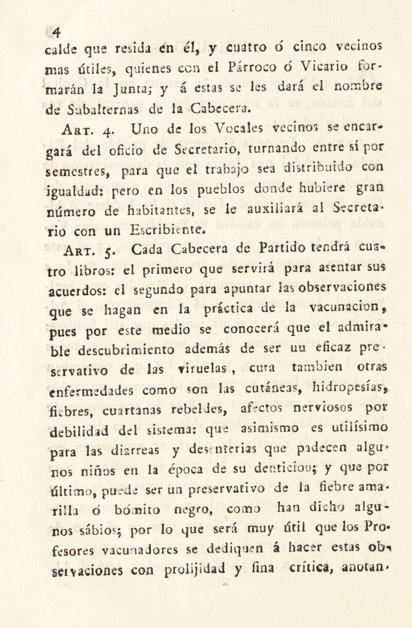 calde que resida-en é!, y cuatro o cinco vecinos mas útiles, quienes con el Párroco d Vicario for- marán la junta; y á estas se les dará ei nombre de Subalternas de la Cabecera. Art. 4. Uno de los Vocales vecinos se encar- gará del oficio de Secretario, turnando entre sí por semestres, para que el trabajo sea distribuido con igualdad: pero en los pueblos donde hubiere gran numero de habitantes, se le auxiliará ai Secreta- rio con un Escribiente, Art. 5. Cada Cabecera de Partido tendrá cus* tro libros: el primero que servirá para asentar sus acuerdos: el segundo para apuntar las observaciones que se hagan en la práctica de la vacunación, pues por este medio se conocerá que el admira- ble descubrimiento además de ser uo eficaz pre- servativo de las viruelas , cura también otras enfermedades como son las cutáneas, hidropesías, fiebres, cuartanas rebeldes, afectos nerviosos por debilidad del sistema: que asimismo es útilísimo para las diarreas y desenierías que padecen aIgu* nos niños en la época de su dentición; y que por último, puede ser un preservativo de ia fiebre ama- rilla ó bóroito negro, como han dicho algu- nos sabios; por lo que sera muy útil que ios Pro- fesores vacuna dores se dediquen a hacer estas 0D1 setv aciones con prolijidad y fina crítica, anotan»