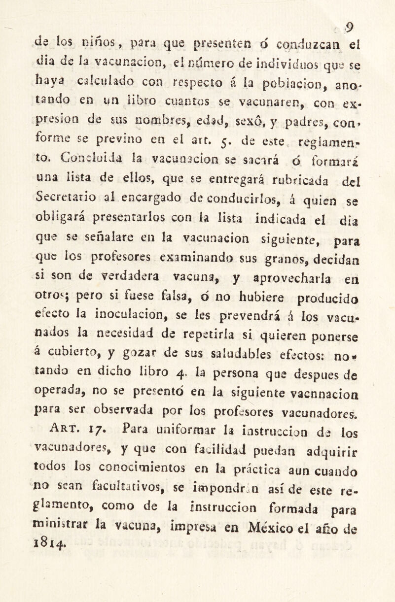 da los niños, para que presenten o conduzcan el dia cíe i a vacunación, el número de individuos que se haya calculado con respecto á la población, ano- tando en un libro cuantos se vacunaren, con ex- presión de sus nombres, edad, sexo, y padres, con» forme se previno en el art. 5. de este reglamen- to. Concluida la vacunación se sacará o formará una lista de ellos, que se entregará rubricada del Secretario al encargado de conducirlos, á quien se obligará presentarlos con la lista indicada el día que se señalare en la vacunación siguiente, para que los profesores examinando sus granos, decidan si son de verdadera vacuna, y aprovecharla en otros pero si fuese falsa, d no hubiere producido efecto la inoculación, se les prevendrá á ios vacu- nados la necesidad de repetiría si quieren ponerse á cubierto, y gozar de sus saludables efectos: no* tando en dicho libro 4. la persona que después de operada, no se presento en la siguiente vacunación para ser observada por los profesores vacunadores. Art. 17, Para uniformar h instrucción de los vacunadores, y que con facilidad puedan adquirir todos los conocimientos en la práctica aun cuando no sean facultativos, se impondr ía así de este re- glamento, como de la instrucción formada para ministrar la vacuna, impresa en México el año de 18x4.