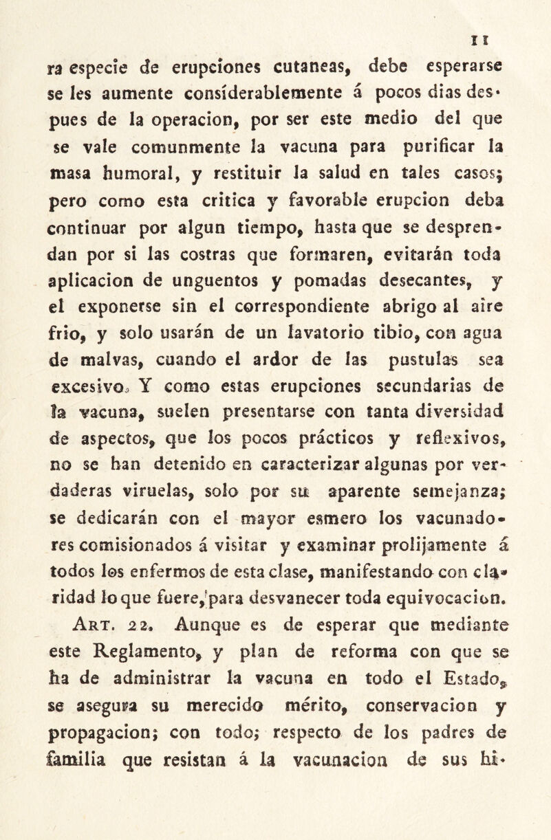 ra especie de erupciones cutáneas, debe esperarse seles aumente considerablemente á pocos dias des* pues de la operación, por ser este medio del que se vale comunmente la vacuna para purificar la masa humoral, y restituir la salud en tales casos; pero como esta critica y favorable erupción deba continuar por algún tiempo, hasta que se despren- dan por si las costras que formaren, evitarán toda aplicación de ungüentos y pomadas desecantes, y el exponerse sin el correspondiente abrigo al aire frió, y solo usarán de un lavatorio tibio, con agua de malvas, cuando el ardor de las pústulas sea excesivo, Y como estas erupciones secundarias de la vacuna, suelen presentarse con tanta diversidad de aspectos, que los pocos prácticos y reflexivos, no se han detenido en caracterizar algunas por ver- daderas viruelas, solo por sin aparente semejanza; se dedicarán con el mayor esmero los vacunado» res comisionados á visitar y examinar prolijamente á todos les enfermos de esta clase, manifestando con cía* ridad loque fuere, para desvanecer toda equivocación. Art. 2 2• Aunque es de esperar que mediante este Reglamento, y pían de reforma CGn que se ha de administrar la vacuna en todo el Estado* se asegura su merecido mérito, conservación y propagación; con todo; respecto de los padres de familia que resistan á la vacunación de sus hi*