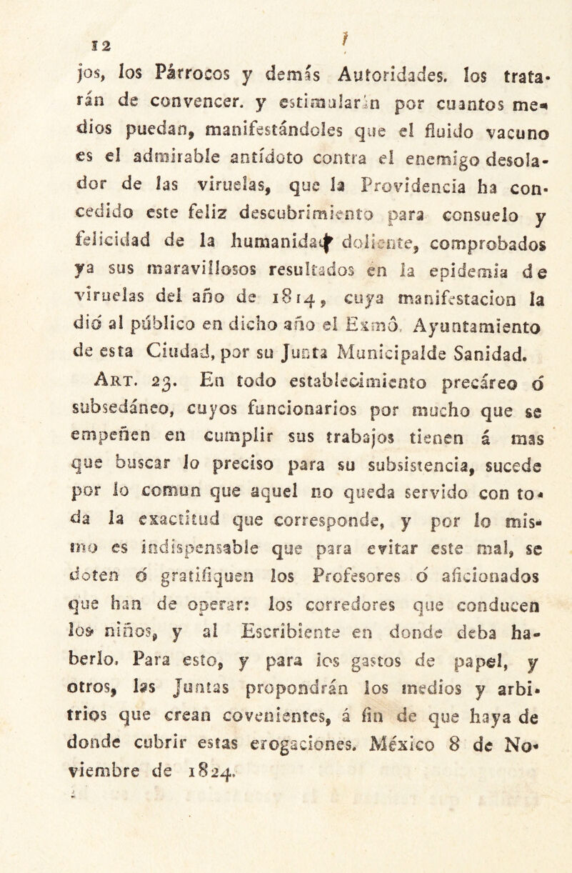 jos, los Párrocos y demás Autoridades, los trata- rán de convencer, y estimularan por cuantos me- dios puedan, manifestándoles que el fluido vacuno es el admirable antídoto contra el enemigo desoía- dor de las viruelas, que h Providencia ha con- cedido este feliz descubrimiento para consuelo y felicidad de la humanidad doliente, comprobados ya sus maravillosos resultados en la epidemia de viruelas del año de 1814, cuya manifestación la dio a! publico en dicho año el Exmó* Ayuntamiento de esta Ciudad, por su Junta Municipalde Sanidad. Art. 23. En todo establecimiento precáreo o subsedáneo, cuyos funcionarios por mocho que se empeñen en cumplir sus trabajos tienen á mas que buscar lo preciso para su subsistencia, sucede por lo común que aquel no queda servido con ío« da la exactitud que corresponde, y por lo mis- mo es indispensable que para evitar este mal, se doten o gratifiquen los Profesores o aficionados que han de operar.* los corredores que conducen los» niños, y al Escribiente en donde deba ha- berlo. Para esto, y para los gastos de papel, y otros, las Juntas propondrán los medios y arbi- trios que crean covenientes, á fin de que haya de donde cubrir estas erogaciones. México 8 de No- viembre de 1824.