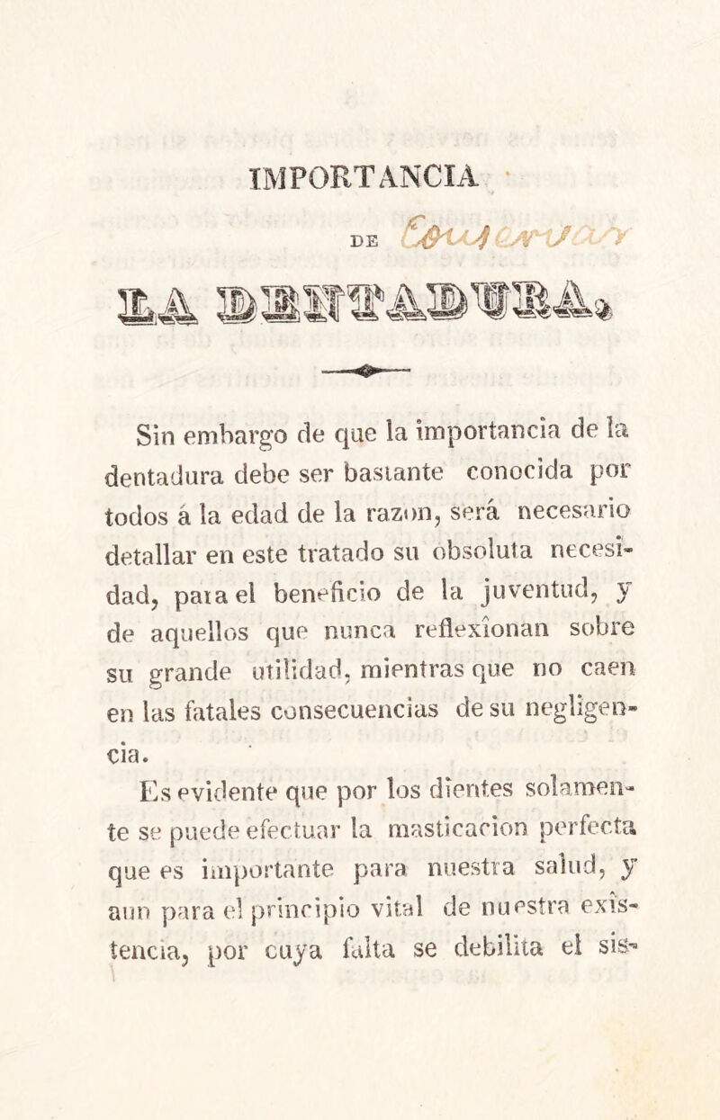 IMPORTANCIA de Sin embargo de que la importancia de la dentadura debe ser bastante conocida por todos á la edad de la razón, será necesario detallar en este tratado su absoluta necesi- dad, pata el beneficio de la juventud, y de aquellos que nunca reflexionan sobre su grande utilidad, mientras que no caen en las fatales consecuencias de su negligen- cia. Es evidente que por los dientes solamen- te se puede efectuar la masticación perfecta que es importante para nuestra salud, y aun para el principio vital de nuestra exis- tencia, por cuya falta se debilita el sis-