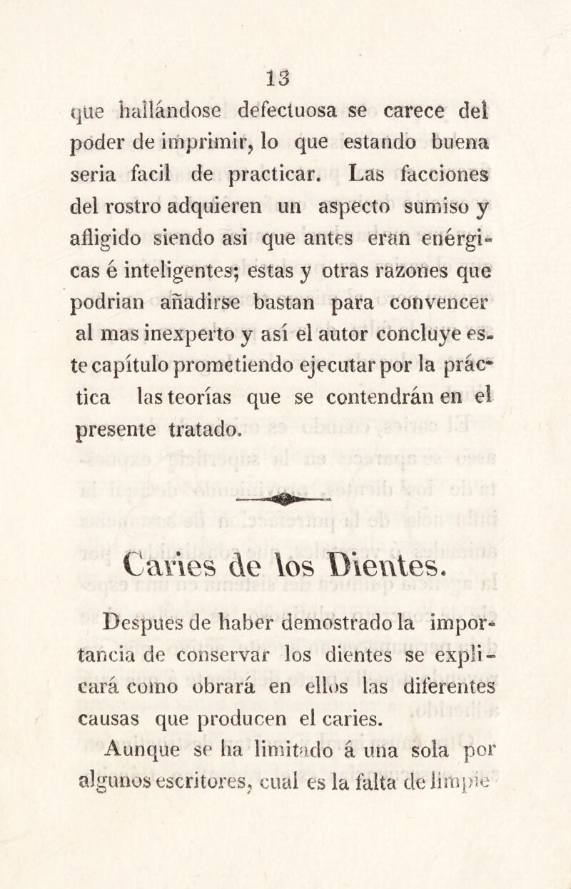 que hallándose defectuosa se carece del poder de imprimir, lo que estando buena seria fácil de practicar. Las facciones del rostro adquieren un aspecto sumiso y afligido siendo asi que antes eran enérgi- cas é inteligentes; estas y otras razones que podrían añadirse bastan para convencer al mas inexperto y asi el autor concluye es- te capítulo prometiendo ejecutar por la prác* tica las teorías que se contendrán en el presente tratado. Caries de los Dientes. Después de haber demostrado la impor» tancia de conservar los dientes se expli- cará como obrará en ellos las diferentes causas que producen el caries. Aunque se ha limitado á una sola por algunos escritores, cual es la falta de limpie