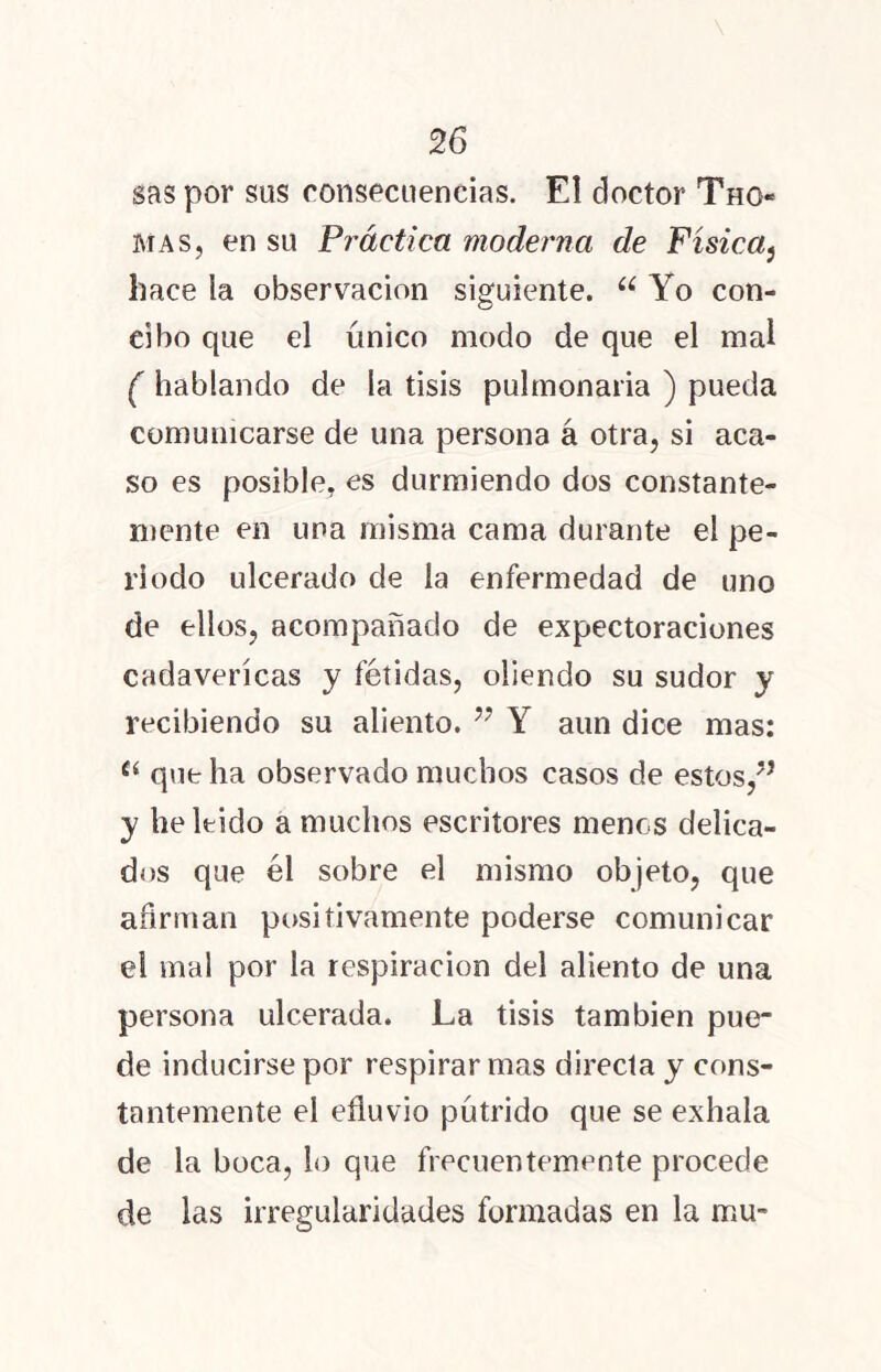 sas por sus consecuencias. El doctor Thg« mas, en su Práctica moderna de Física, hace la observación siguiente. u Yo con- cibo que el único modo de que el mal ( hablando de la tisis pulmonaria ) pueda comunicarse de una persona á otra, si aca- so es posible, es durmiendo dos constante- mente en una misma cama durante el pe- riodo ulcerado de la enfermedad de uno de ellos, acompañado de expectoraciones cadavéricas y fétidas, oliendo su sudor y recibiendo su aliento. ” Y aun dice mas: Cí que ha observado muchos casos de estos, y he leído a muchos escritores menos delica- dos que él sobre el mismo objeto, que afirman positivamente poderse comunicar el mal por la respiración del aliento de una persona ulcerada. La tisis también pue- de inducirse por respirar mas directa y cons- tantemente el efluvio pútrido que se exhala de la boca, lo que frecuentemente procede de las irregularidades formadas en la mu-