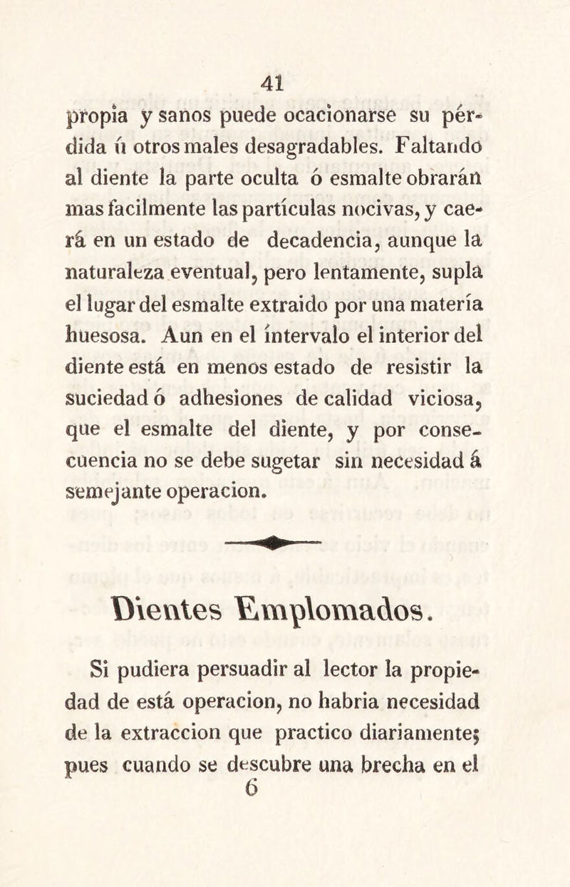 propia y sanos puede ocacionarse su pér- dida íi otros males desagradables. Faltando al diente la parte oculta ó esmalte obrarán mas fácilmente las partículas nocivas, y cae- rá en un estado de decadencia, aunque la naturaleza eventual, pero lentamente, supla el lugar del esmalte extraído por una materia huesosa. Aun en el intervalo el interior del diente está en menos estado de resistir la suciedad ó adhesiones de calidad viciosa, que el esmalte del diente, y por conse- cuencia no se debe sugetar sin necesidad á semejante operación. Dientes Emplomados. Si pudiera persuadir al lector la propie- dad de está operación, no habria necesidad de la extracción que practico diariamente; pues cuando se descubre una brecha en el 6