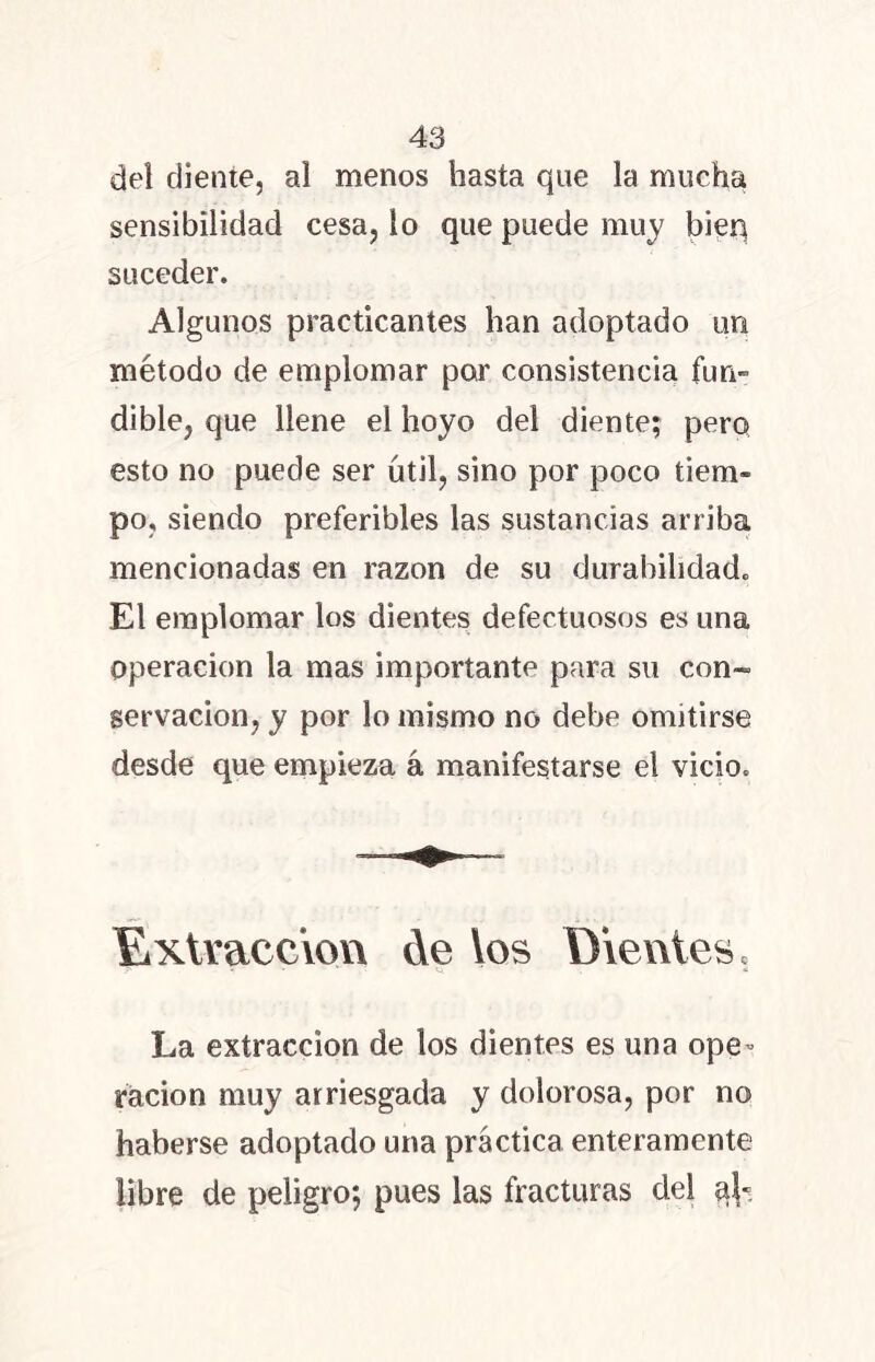 del diente, al menos hasta que la mucha sensibilidad cesa, lo que puede muy bien suceder. Algunos practicantes han adoptado un método de emplomar por consistencia fun- dible, que llene el hoyo del diente; pero esto no puede ser útil, sino por poco tiem- po, siendo preferibles las sustancias arriba mencionadas en razón de su durabilidad. El emplomar los dientes defectuosos es una Operación la mas importante para su con- servación, y por lo mismo no debe omitirse desde que empieza á manifestarse el vicio. Extracción de los Dientes, * ' V «¡ La extracción de los dientes es una ope- ración muy arriesgada y dolorosa, por no haberse adoptado una práctica enteramente libre de peligro; pues las fracturas del ql«