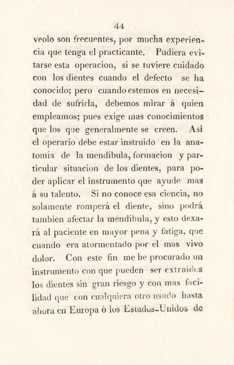 veolo son frecuentes, por mucha experien« cia que tenga el practicante. Pudiera evi- tarse esta operación, si se tuviere cuidado con los dientes cuando el defecto se ha conocido; pero cuando estemos en necesi- dad de sufrirla, debemos mirar á quien empleamos; pues exige inas conocimientos que los que generalmente se creen. Asi el operario debe estar instruido en la ana- tomía de la mendíbula, formación y par- ticular situación de los dientes, para po- der aplicar el instrumento que ayude mas á su talento. Si no conoce esa ciencia, no solamente romperá el diente, sino podrá también afectar la mendíbula, y esto dexa- rá al paciente en mayor pena y fatiga, que cuando era atormentado por el mas vivo dolor. Con este fin me be procurado un instrumento con que pueden ser extraídos los dientes sin gran riesgo y con mas faci- lidad que con cualquiera otro usado hasta ahora en Europa ó ios Estados-Unidos de