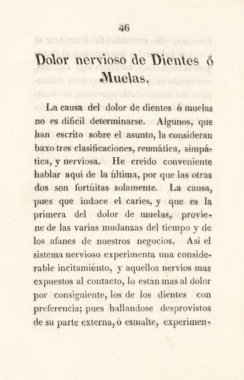 Dolor nerVioso de Dientes o Muelas, La causa del dolor de dientes 6 muelas no es difícil determinarse. Algunos, que han escrito sobre el asunto, la consideran baxotres clasificaciones, reumática, simpa- tica, y nerviosa. He creido conveniente hablar aqui de la ultima, por que las otras dos son fortuitas solamente. La causa, pues que induce el caries, y que es la primera del dolor de muelas, provie- ne de las varias mudanzas del tiempo y de los afanes de nuestros negocios. Asi el sistema nervioso experimenta una conside- rable incitamiénto, y aquellos nervios mas expuestos al contacto, lo están mas al dolor por consiguiente, los de los dientes con preferencia; pues hallándose desprovistos de su parte externa, 6 esmalte, experimen-