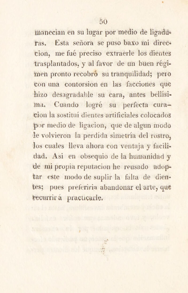 canecían en su lugar por medio de Ügadú* Tas. Esta señora se puso baxo mi direo tion, me fue preciso extraerle los dientes trasplantados, y al favor de un buen régi- men pronto recobró su tranquilidad; pero con una contorsión en las facciones que hizo desagradable su cara, antes bellísi- ma. Cuando logré su perfecta cura- ción la sostituí dientes artificiales colocados por medio de ligación, que de algún modo le volvieron la perdida simetría del rostro, los cuales lleva ahora con ventaja y facili- dad. Asi en obsequio de la humanidad y de nii propia reputación he reusado adop- tar este modo de suplir la falta de dien- tes; pues preferiría abandonar el arte, que ¿recurrir á practicarle.