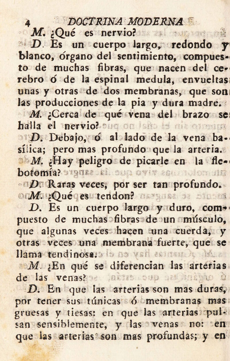 Jlíl ¿Qué es nervio? ^ S J). Es un cuerpo largo, redondo y Manco, Organo del sentimiento, compues* to de muchas fibras, que nacen del ce^- rebro o de la espinal medula, envueltas! unas y otras de dos membranas, que soni las producciones de la pia y dura madre* M, ¿Cerca de qué vena del brazo sei halla el nervio? ^ / Debafo, o al lado de la vena ba-- sííica; pero mas profundo que Ja arteria.^ s ¿Hay peligro de picarle en la fie-*- in£); Raras vecesi por ser tan profundo* ©ilAfc>«¿^uéq€S :leridon? ,:\i, í X). Es un cuerpo largo y duro, com^' puesto de muchas fibrasJde un í'miísculo, que algunas veces hacen euna cuerda^ y otras veces una membrana fuerte, que se llama tendinosa; - ' ¿En qué se diferencian las arterias i de las venas? i:¡ JD. En que las arterias son mas duras, por tener sus. tánicas <5 membranas mas gruesas y tiesas; en que las arterias pul-' san sensibiemente, y las venas no: en que las arterias^ son mas profundas; y en