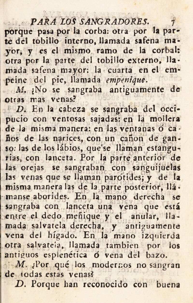 porque pasa por la corba: otra por la par- te del tobillo interno, llamada safena ma- ryor, y es el mismo, ramo de la corbal: otra por la parte del tobillo externo, lla- mada safena mayor: la cuarta en el em- peíne del pie, llamada etnpenique. M. ¿No se sangraba antiguamente de otras mas venas? D. En la cabeza se sangraba del occi- pucio con ventosas sajadas: en la mollera de la misma manera: en las ventanas d cá' ños de las narices, con un canon de gan- so: las de los lábios, que*se llaman estangü- rias, con lanceta. Por la parte anterior de las orejas se sangraban^ con sanguijuélas las venas que se liaman pardtidesVy dé la misma manera las de la parte posterior, llá- ~ manse aborides. En la mano derecha se sangraba con lanceta una vena que está entre el dedo meñique y el anular, lla- mada sálvatela derecha, y antiguamente vena del hígado. En la mano izquierda otra salvateb, llamada también por ios antiguos espienética d vena del bazo. Af. ¿'Por qué los modernos no sangran de todas estas venas? X). Porque han reconocido con buena