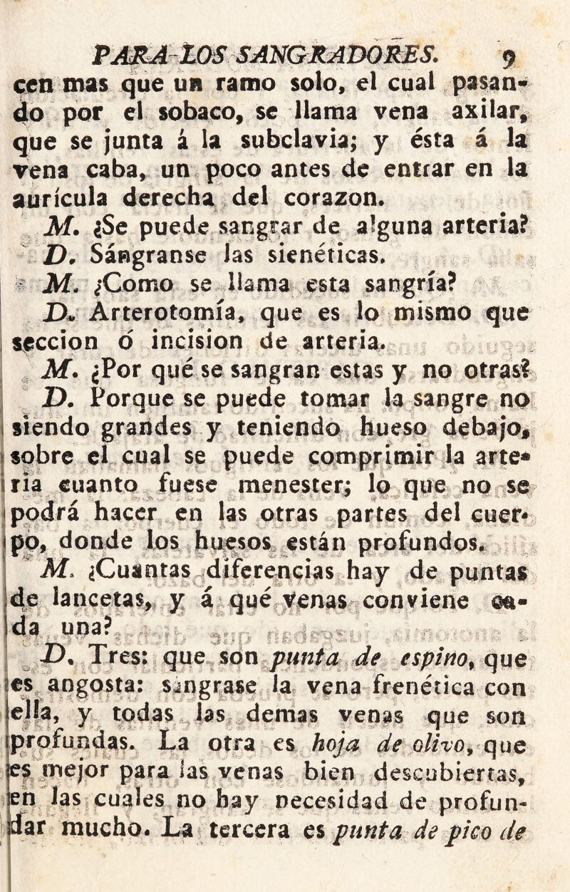 cen mas que un ramo solo» el cual pasan* do por el sobaco, se llama vena axilar, que se junta á la subclavia; y ésta á la vena caba, un poco antes de entrar en la aurícula derecha del corazón. M. iSc puede sangrar de alguna arteria? D, Sángranse las sienéticas, ^ M. ¿Como se llama esta sangría? Arterotomía, que es lo mismo que i sección d incisión de arteria. , Af. ¿Por qué se sangran estas y no otras? D. Porque se puede tomar la sangre no j siendo grandes y teniendo hueso debajo, j sobre el cual se puede comprimir la arte* iria cuanto fuese menester; lo que no se i podrá hacer en las otras partes del cuer- po, donde los huesos están profundos. I M, ^Cuantas^diferencias hay de puntas 4e lancetas,, y á qué Venas conviene oa- jda una? ^ 1 i). Tres: que %on punta de espino^ que jes angosta: s¿ngi¡ase la vena frenética con ella, y todas las demas venas que son profundas. La otra es hoja de olivo^ que es mejor para las venas bien descubiertas, en las cuales no hay necesidad de profun- íar mucho. La tercera es punta de pico de