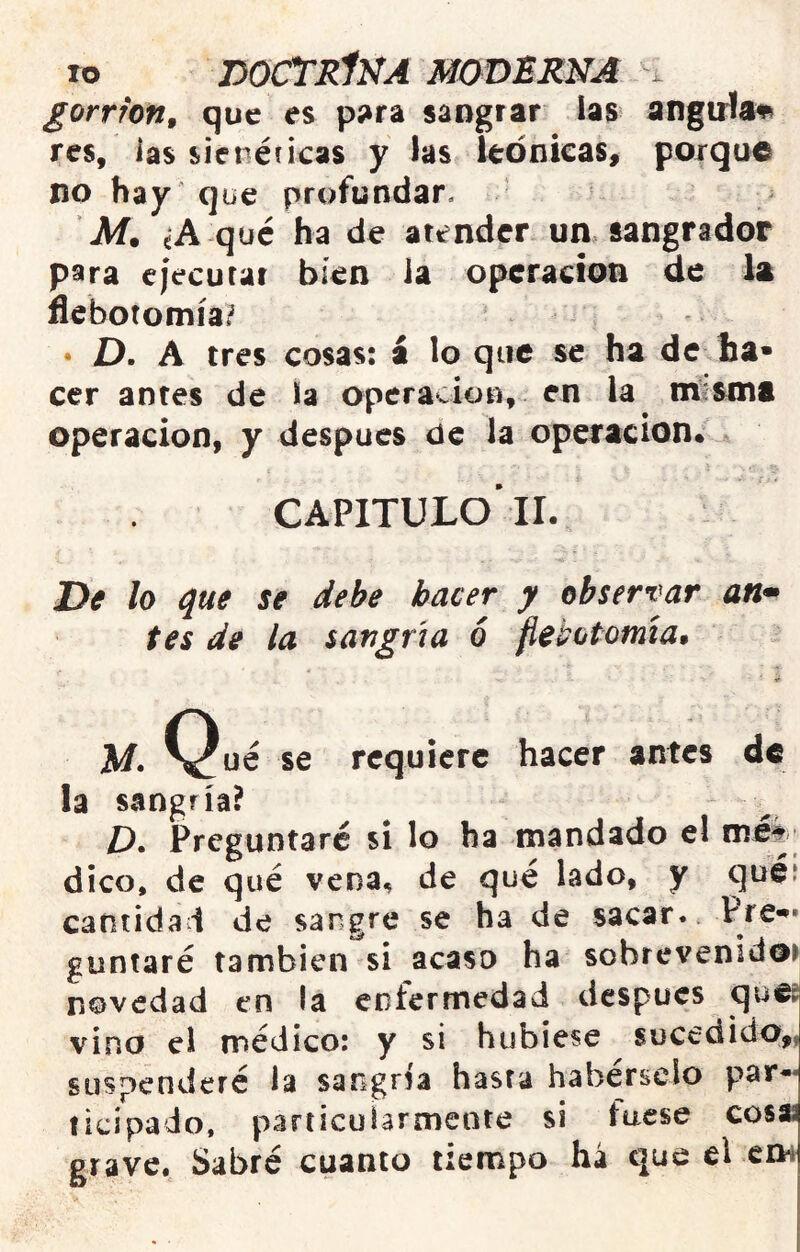 gorrión^ que es p5»ra sangrar las angirfa^ res, ias sienéíkas y las Itonícas» poique no hay que profundar. M. ¿A qué ha de atender un sangrador para cjecurat bien la Operación de la flebotomía? • D. A tres cosas: a lo que se ha de ha» cer antes de la operación, en la m?sm8 Operación, y después de la operación* capitulo'11. De lo que se debe hacer y observar an* tes de la sangría ó fietotomía» M» ^^ué se requiere hacer antes de la sangría? D» Preguntaré si lo ha mandado el tnét ’ dico, de qué vena, de qué lado, y quéí cantidad de sangre se ha de sacar. guntaré también si acaso ha sobrevenidos novedad en la enfermedad después queg vino el médico: y si hubiese sucedido,, suspenderé la sangría hasta habérselo par-* ticipado. particularmente si fuese cosa grave. Sabré cuanto tiempo há que el em