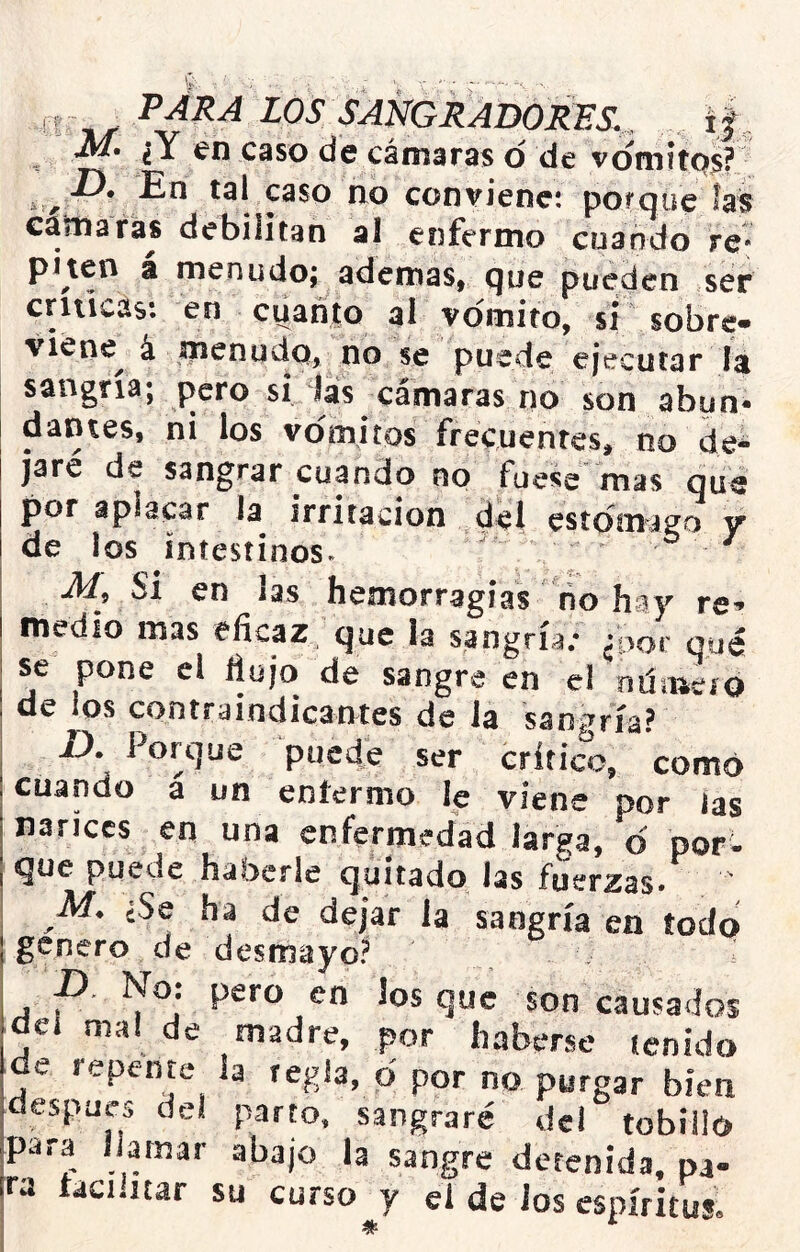 LOS SAmRADORES.^^ í|^ M» lY en caso de cámaras d de vdmítqs? ír,^* caso no conviene: porque fas cama ras debilitan al enfermo cuando re* piten a menudo; ademas, que pueden ser críticas: en cuanto al vomito, si sobre» viene^ á menudo, no se puede ejecutar la sangría; pero si Jas cámaras no son abun- dantes, ni los vómitos frecuentes, no de- jare de sangrar cuando no fuese mas qué por aplacar la irritación del estdina^o y de los intestinos^ • ^9 Si en las hemorragias no hay re-» medio mas eficaz que la sangría; ¿por qué se pone ci flujo de sangre en el oüaieiO de ios contraindicantes de la sangría? I), Porque puede ser crítico, como cuando á un eníermo le viene por las narices en una enfermedad larga, d por- que puede haberle quitado las fuerzas» M. ¿Se ha de dejar la sangría en todo genero de desmayo? p. No: pero en los que son causados aeí mal de madre, por haberse jcnido de repente la regla, d por no purgar bien despuc:, del parm, sangraré del tobillo para llamar abajo la sangre detenida, pa- ra facilitar su curso y el de Jos espíritus.