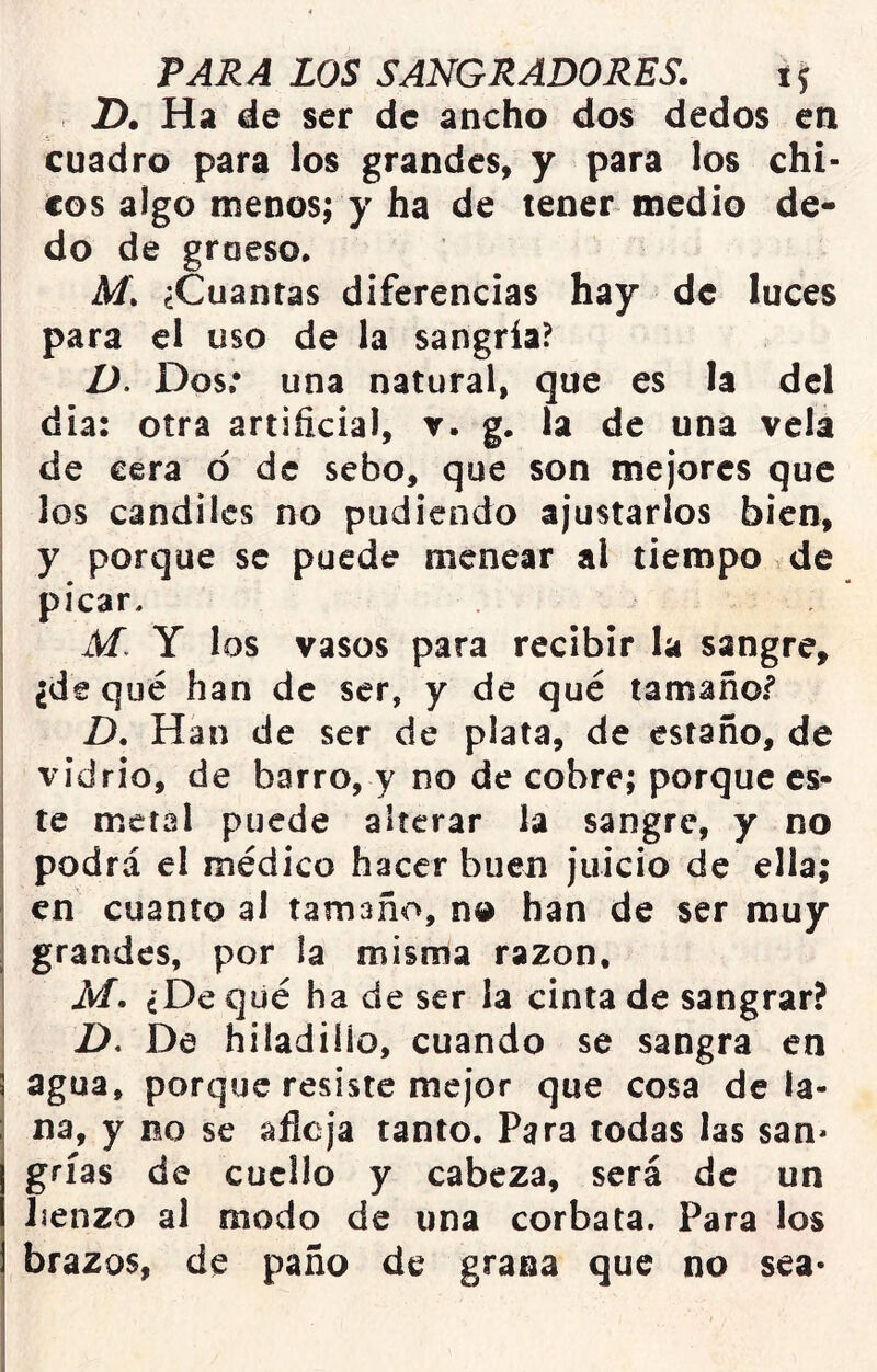 2). Ha de ser de ancho dos dedos en cuadro para los grandes, y para los chi- cos algo menos; y ha de tener medio de- do de groeso* M. ¿Cuantas diferencias hay de luces para el uso de la sangría? D. Dos: una natural, que es la del dia: otra artificial, v. g. la de una vela de cera ó de sebo, que son mejores que los candiles no pudiendo ajustarlos bien, y porque se puede menear al tiempo de picar, M. Y los vasos para recibir la sangre, ¿de qué han de ser, y de qué tamañof D. Han de ser de plata, de estaño, de vidrio, de barro, y no de cobre; porque es- te metal puede alterar la sangre, y no podrá el médico hacer buen juicio de ella; en cuanto al tamaño, no han de ser muy grandes, por la misma razón, M. ¿De qué ha de ser la cinta de sangrar? Z>. De hiladiíio, cuando se sangra en agua, porque resiste mejor que cosa de la- na, y no se afloja tanto. Para todas las san* grías de cuello y cabeza, será de un lienzo al modo de una corbata. Para los brazos, de paño de grana que no sea*