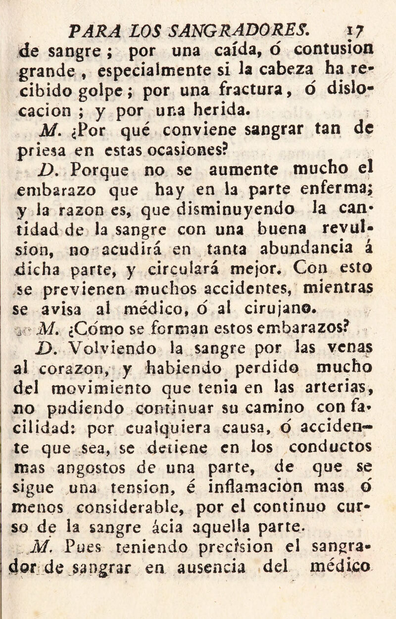 de sangre ; por una caída, o contusión grande , especialmente si la cabeza ha re- cibido golpe; por una fractura, d dislo- cación ; y por una herida. M. ¿Por qué conviene sangrar tan de priesa en estas ocasiones? D, Porque no se aumente mucho el embarazo que hay en la parte enferma; y la razón es, que disminuyendo la can- tidad de la sangre con una buena revul- sión, no acudirá en tanta abundancia á .dicha parte, y circulará mejor. Con esto I se previenen muchos accidentes, mientras I se avisa al médico, d al cirujano. 'ie M. ¿Como se forman estos embarazos? D, Volviendo la sangre por las venas al corazón, y habiendo perdido mucho i del movimiento que tenia en las arterias, i no pudiendo continuar su camino con fa- I cilidadt por cualquiera causa, d acciden— I te que sea, se detiene en ios conductos i mas angostos de una parte, de que se ! sigue una tensión, é inflamación mas d i menos considerable, por el continuo cur- so de la sangre ácia aquella parte. .M, Pues teniendo precisión el sangra- dorde sangrar en ausencia del médico.