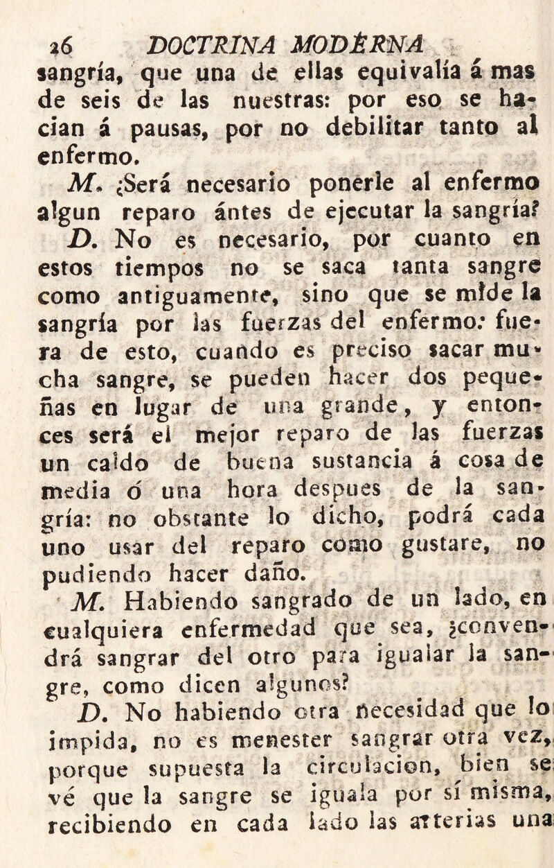 sangría, que una de ellas equivalía á mas de seis de las nuestras: por eso se ha- dan á pausas, por no debilitar tanto al enfermo. Ai. ¿Será necesario ponerle al enfermo algún reparo ántes de ejecutar la sangría? D. No es necesario, por cuanto en estos tiempos no se saca tanta sangre como antiguamente, sino que se mide la sangría por las fuerzas del enfermo; fue- ra de esto, cuando es preciso sacar mu* cha sangre, se pueden hacer dos peque- ñas en lugar de una grande, y enton- ces será ei mejor reparo de Jas fuerzas un caldo de buena sustancia á cosa de media d una hora después de la san- gría: no obstante lo dicho, podrá cada uno usar del reparo como gustare, no pudiendo hacer daño. Ai. Habiendo sangrado de un lado, en cualquiera enfermedad que sea, ¿conven-' drá sangrar del otro para igualar la san-- gre, como dicen algunos? jD. No habiendo otra necesidad que lo impida, no es menester sangrar otra vez,, porque supuesta la circulación, bien se ve que la sangre se iguala por sí misma, recibiendo en cada lado las aTterias una: