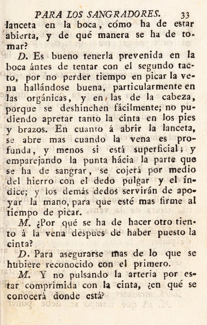 lanceta en la boca, como ha de estar abierta, y de qué manera se ha de tó* mar? D. Es bueno tenerla prevenida en la boca ántes de tentar con ei segundo tac- to, por no perder tiempo en picar la ve* na hallándose buena, particularmente en las orgánicas, y en# las de la cabeza, porque se deshinchen fácilmente; no po- diendo apretar tanto la cinta en los pies y brazos. En cuanto á abrir la lanceta, se abre mas cuando la vena es pro- funda , y menos si está superficial; y emparejando la punta háeia ¡a parte que se ha de sangrar, se cojerá por medio del hierro con el dedo pulgar y el ín» dice; y los demás dedos servirán de apo* yar la ruano, para que esté mas firme al tiempo de picar. M. ¿Por qué se ha de hacer otro tien- to á la vena después de haber puesto la cinta? D. Para asegurarse mas de lo que se hubiere reconocido con el primero. M. Y no pulsando la arteria por es- tar comprimida con la cinta, {cn qué se conocerá donde está?