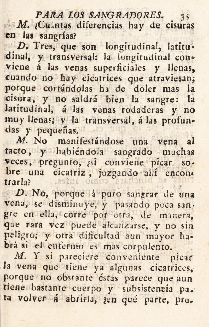 Mé ¿Cuántas diferencias hay de cisuras en las sangrías?  Dé Tres, que son longitudinal, latitu- dinal, y transversal: la longitudinal con^ viene á las venas superficiales y llenas, cuando no hay cicatrices que atraviesan; porque cortándolas ha de doler mas la cisura, y no saldrá bien la sangre: la latitudinal, á las venas rodaderas y no muy llenas; y la transversal, á las profun- das y pequeñas, M. No manifestándose una vena al tacto, y habiéndola sangrado muchas veces, pregunto, ¿si conviene picar so- bre una cicatriz , juzgando aiíí encoa* írarla? D. No, porque 4 puro sangrar de Una vena, se disminuye, y pasando poca san- gre en ella, corre por orn, de manera, que rara vez puede alcanzarse, y no sin peligro; y otra dificultad aun mayor ha- brá. si el enfermo es mas corpulento. M. Y si pareciere conveniente picar la vena que tiene ya algunas cicatrices, porque no obstante éstas parece que aun tiene bastante cuerpo y subsistencia pa^ ta volver á abrirla, ¿en qué parte, pre-