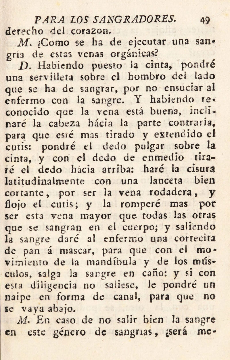 derecho del corazan^ M. ¿Como se ha de ejecutar una san- gría de estas venas orgánicas? £}, Habiendo puesto ía cinta, pondré una servilleta sobre el hombro del lado que se ha de sangrar, por no ensuciar al enfermo con la sangre. Y habiendo re» conocido que la vena está buena, inclín naré la cabeza hacia la parte cootraria, para que esté mas tirado y extendido el cutis: pondré el dedo pulgar sobre la cinta, y con el dedo de cnmedio tira- ré el dedo hacia arriba: haré la cisura latitudinalmente con una lanceta bien cortante, por ser la vena rodadera, y flojo el cutis; y la romperé mas por ser esta vena mayor que todas las otras que se sangran en el cuerpo; y saliendo la sangre daré al enfermo una cortecita de pan á mascar, para que con el mo* vimicnto de la mandíbula y de los mús- culos, salga la sangre en caño: y si con esta diligencia no saliese, le pondré un naipe en forma de canal, para que no se vaya abajo. , M. En caso de no salir bien la sangre 1 en este género de sangrías, ¿será me-