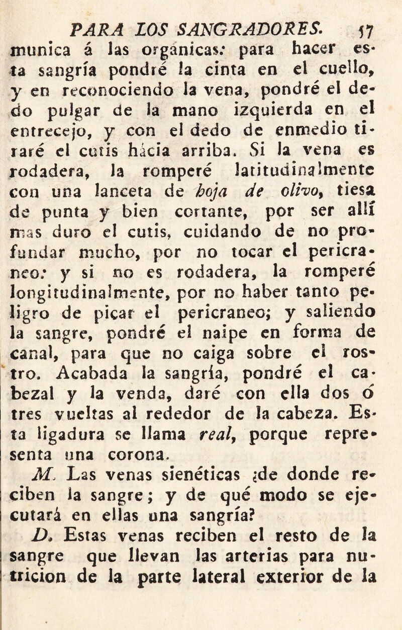 munica á las orgánicas; para hacer es- ta sangría pondré la cinta en el cuello, y en reconociendo la vena, pondré el de- do pulgar de la mano izquierda en el entrecejo, y con el dedo de enmedio ti- raré el cutis hacia arriba* Si la vena es rodadera, la romperé latitudinalmentc con una lanceta de l>oja de olivo^ tiesa de punta y bien cortante, por ser allí mas duro el cutis, cuidando de no pro- fundar mucho, por no tocar cl pericra- neo; y si no es rodadera, la romperé longitudinalmente, por no haber tanto pe- ligro de picar el pericraneo; y saliendo la sangre, pondré el naipe en forma de canal, para que no caiga sobre cl ros- tro. Acabada ia sangría, pondré el ca- bezal y la venda, daré con ella dos d tres vueltas ai rededor de la cabeza. Es- ta ligadura se llama real^ porque repre- senta una corona* M. Las venas sienéticas ¿de donde re- ciben la sangre; y de qué modo se eje- cutará en ellas una sangría? D, Estas venas reciben el resto de la sangre que llevan las arterias para nu- trición de la parte lateral exterior de la