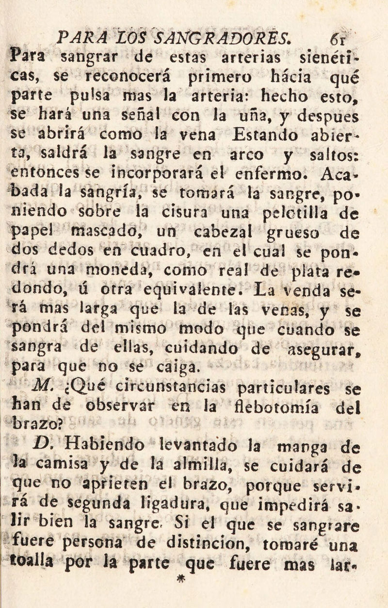 Para sangrar de estas arterias síenéti* cas, se reconocerá primero hacia qué parte pulsa mas la arteriat hecho esto, se hará una señal con la uña, y después se abrirá como la vena Estando abier- ta, saldrá la sangre en arco y saltos: entonces se incorporará el enfermo. Acá* bada la sangría, se tomará la sangre, po- niendo sobre la cisura una pelotilla de papel mascado, un cabezal grueso de dos dedos en cuadro, en el cual se pon- drá una moneda, como real de plata re- dondo, ú otra equivalente. La venda se- rá mas larga que la de las venas, y se pondrá deí mismo modo que cuando se sangra de ellas, cuidando de asegurar, para que no se caiga. M. ¿Qué circunstancias particulares se han de observar en la flebotomía del brazo? I D. Habiendo levantado Ja manga de I la camisa y de la almilla, se cuidará de I que no aprieten brazo, porque serví* i rá de segunda ligadura, que impedirá sa* 1 lir bien la sangre. Si el que se sangrare fuere persona de distinción, tomaré una I toalla por la parte que fuere mas lar*»