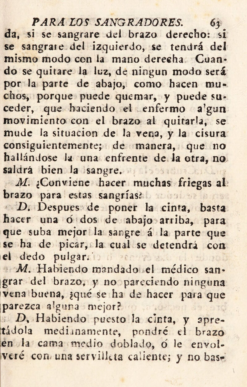 da, si se sangrare dei brazo derecho: si se sangraie del izquierdo, se tendrá del mismo modo con la mano derecha. Cuan- do se quitare la luz, de ningún modo será por la parte de abajo, como hacen mu- chos, porque puede quemar, y puede su- ceder, que haciendo el v enfermo a’gun movimiento con el brazo al quitarla, se mude la situación de la vena, y la cisura consiguientemente; de manera, que no hallándose la una enfrente de Ja otra, no. saldrá bien Ja sangre, , M. ¿Conviene hacer muchas friegas af brazo para estas sangrías? D. Después de poner la cinta, basta hacer una o dos de abajo arriba, para que suba mejor la sangre á la parte que se ha de picar, la cual se detendrá con el dedo pulgar.‘ M. Habiendo mandado el médico san- grar del brazo, y no pareciendo ninguna jvena buena, |qué se ha de hacer para que iparezca alguna mejor? D, Habiendo puesto la cinta, y apre- tádola medianamente, pondré tí brazo en la cama medio doblado, o ie envol- Ivcré comuna serviikta caliente; y no bas-