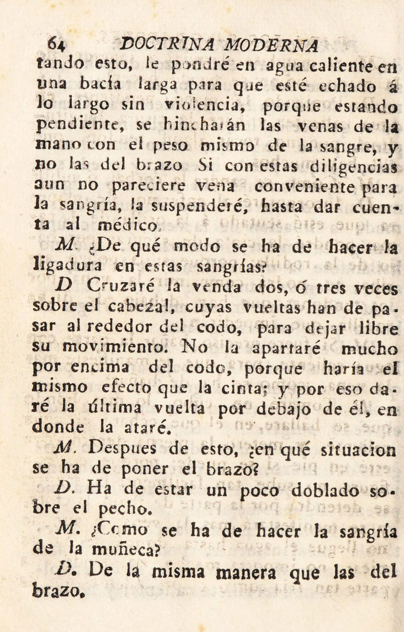 tando esto, le pondré en agua caliente ea una hacia larga para que esté echado á lo largo sin violencia, porque estando pendiente, se bine ha# án las venas de la manotón el peso mismo de la sangre^ y lio la^ del brazo Si con estas diligencias aun no pareciere vena conveniente para la sangría, ía suspenderé, hasta dar cuen- ta al médico. ? M ^De qué modo se ha de hacer ía ligadura en estas sangrías? JD Cruzaré la venda dos, d tres veces sobre el cabezal, cuyas vueltas han de pa- sar al rededor del codo, para dejar libre su movimiento. No la apartaré mucho por encima del codo, porque haría el mismo efecto que la cinta; y por eso da- ré Ja tíliima vuelta por debajo de él, en donde la ataré. Después de esto, cCti qué situación se ha de poner el brazo? > D. Ha de estar un poco doblado so- bre el pecho. M. ¿Cemo se ha de hacer la sangría de la muñeca? De la misma manera que las del brazo.