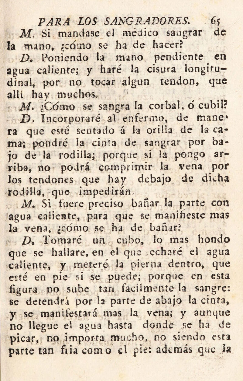 M. Si mandase el médico sangrar de la mano, ¿cdino se ha de hacer? Z). Poniendo la mano pendiente en agua caliente; y haré la cisura longiru- dinal, por no tocar algún tendón, que allí hay muchos, M» ¿Como se sangra la cor bal, o cubil? D. Incorporaré al enfermo, de mane* ra que esté sentado á la orilla de la ca- ma; pondré la cinta de sangrar por ba- jo de la rodilla; porque si la pongo ar- riba, no podrá comprimir la vena por los tendones que hay debajo de divha rodilla, que impedirán, M» Si fuere preciso bañar la parte con agua calie®te, para que se oiaoiíieste mas la vena, ¿como se ha de bañar? Z), Tomaré un cubo, lo mas hondp que se hallare, en el que echaré el agua caliente, y meferó la pierna dentro, que esté en pie^ si se puede; porque en esta figura no sube tan fácilmente la sangre: se detendrá por la parte de abajo la cinta, y se manifestará mas la vena; y aunque no llegue el agua hasta donde se ha de picap, no importa, rniicho, no siendo esta parte tan fiia como el pisi además que ía