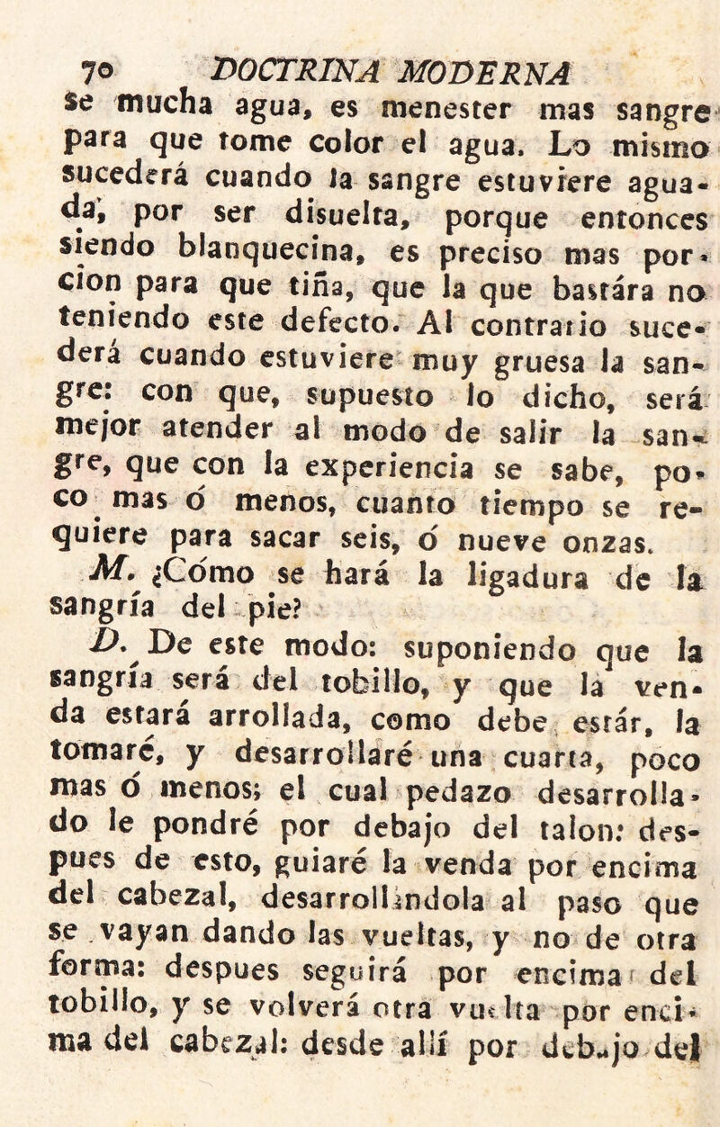 Se mucha agua, es menester mas sangre para que tome color el agua. Lo mismo sucederá cuando la sangre estuviere agua- da, por ser dísuelra, porque entonces siendo blanquecina, es preciso mas por» Clon para que tiña, que la que bastara no teniendo este defecto. Al contrario suce- derá cuando estuviere muy gruesa la san- gre: con que, supuesto lo dicho, será mejor atender al modo de salir la saiw gre, que con la experiencia se sabe, po» co^ mas o menos, cuanto tiempo se re- quiere para sacar seis, o' nueve onzas. ¿Como se hará la ligadura de la. sangría del pie? X>. De este modo: suponiendo que la sangría será del tobillo, y que la ven- da estara arrollada, como debe estar, la tornare, y desarrollaré una cuarta, poco maso menos; el cual pedazo desarrolla» do le pondré por debajo del talón; des- pués de esto, guiaré la venda por encima del cabezal, desarrollándola al paso que se .vayan dando las vueltas, y no de otra forma: después seguirá por encimaí del tobillo, y se volverá otra vuí lía por enci» madel cabezal; desde allí por d¿b.*jo del