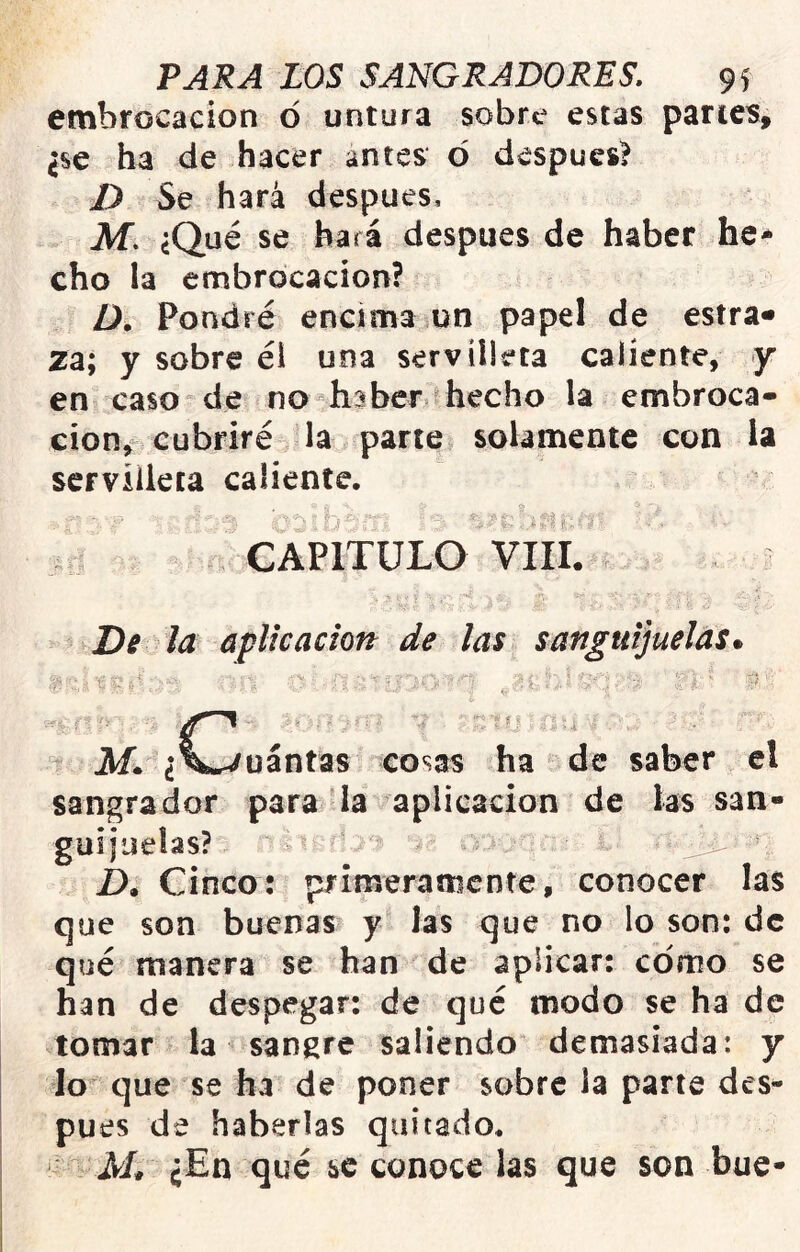 embrocación ó untura sobre estas panes, ¿se ha de hacer antes d después? D Se hará después, JVf. ¿Qué se hará después de haber he* cho la embrocación? Pondré encima un papel de estra» za; y sobre éi una servilleta caliente, jr en caso de no haber hecho la embroca- ción, cubriré la parte solamente con la servilleta caliente. CAPITULO Vlli. De la ápMcación de las sanguijuelas» üántas cosas ha de saber el sangrador para la aplicación de las san- guijuelas? ' D. Cinco: primeramente, conocer las que son buenas y las que no lo son: de qué manera se han de aplicar: como se han de despegar: de qué modo se ha de tomar la sangre saliendo demasiada: y lo que se ha de poner sobre la parte des- pués de haberlas quitado. jVL ¿En qué se conoce las que son bue-