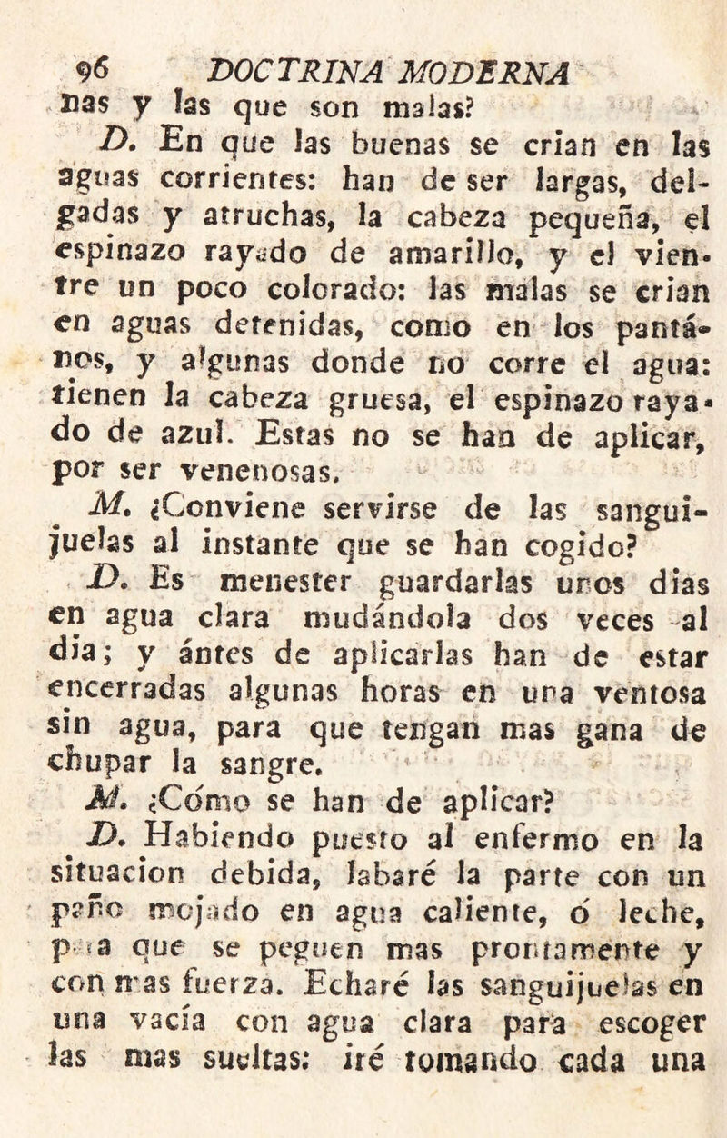 Das y las que son malas? D. En que las buenas se crian en las aguas corrientes: han de ser largas, del- gadas y atruchas, la cabeza pequeña, el espinazo rayado de amarino, y cJ vien- tre un poco colorado: las malas se crian en aguas detenidas, conio en los pantá» nos, y algunas donde no corre el agua: tienen la cabeza gruesa, el espinazo raya- do de azul. Estas no se han de aplicar, por ser venenosas. Mt ¿Conviene servirse de las sangui- juelas al instante que se han cogido? Es menester guardarlas uros días en agua clara mudándola dos veces al dia; y antes de aplicarlas han de estar encerradas algunas horas en una ventosa sin agua, para que tengan mas gana do chupar la sangre, ^ M. ¿Como se han de aplicar? ^ D, Habiendo puesto al enfermo en la situación debida, labsré la parte con un paño mojado en agua caliente, d leche, p ía que se peguen mas prontamente y con n as tuerza. Echaré las sanguijuelas en una vacía con agua clara par^ escoger las mas sueltas; iré tomando cada una