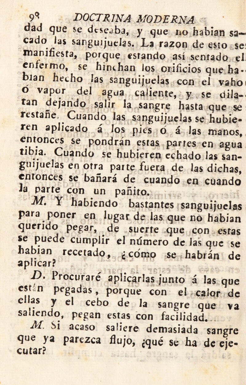 dad que se deseaba, y que íío hablan sa- cado Jas sanguijuelas. La razón de esto se: manifiesta, porque estando así sentado el enfermo, se hinchan los orificios que ha- blan hecho las sanguijuelas con el vahoi ó vapor del agua caliente, y se dila-- tan dejando salir la sangre hasta que se restañe. Cuando las sanguijuelas se hubie- ren aplicado á los pies d á las manos,, cotonees se pondrán estas parres en agua tibia. Cuando se hubieren echado las san- guijuelas en otra parte fuera de las dichas, entonces se bañará de cuando en cuando Ja parre con un pañito. M, Y habiendo bastantes sanguijuelas para poner en lugar de las que no habían querido pegar, de suerte que con estas se puede cumplir el ntímero de las que se hablan recetado, ¿como se habrán de aplicar? D. Procuraré aplicarías junto á las que están pegadas, porque con el calqr de ellas y el cebo de la sangre que va saliendo, pegan estas con facilidad. M, Si acaso saliere demasiada sangre que ya parezca flujo, ¿qué se ha de eje- cutar? '