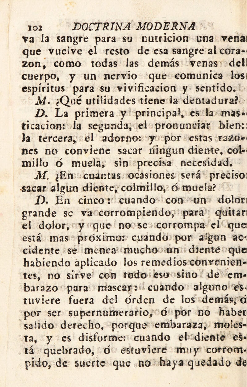 va la sangre para su nutrición una vcnai que vuelve el resto de esa sangre al cora- zón, como todas las demás venas dcí! cuerpo, y un nervio que comunica losi espíritus para su vivificación y sentido* M* ¿Qué utilidades tiene la dentadura? Z>* La primera y principal, es la mas- ticación: la segunda, el pronunciar bien:: la tercera, el adorno: y por estas razo»' nes no conviene sacar ningún diente, col- millo ó muela, sin precisa necesidad. Jf. ¿En cuantas ocasiones será preciso: •sacar algún diente, colmillo, amuela? D. En cinco: cuando con un dolon grande se va corrompiendo, para quitar: el dolor, y que no^se corrompa el que: está mas próximo: cuando por algún ac* cidente se menea imucbo un diente qilc habiendo aplicado los remedios convenien- tes, no sirve con todo eso sino de em- barazo para mascar cuando alguno es-- tuviere fuera del orden de los demasío: por ser supernumerario, d por no haber salido derecho, porque embaraza, moles- ta, y es disforme: cuando el dlervíc e§- tá quebrado, d estuviere muy corrom- pido, de suerte que no haya quedado de