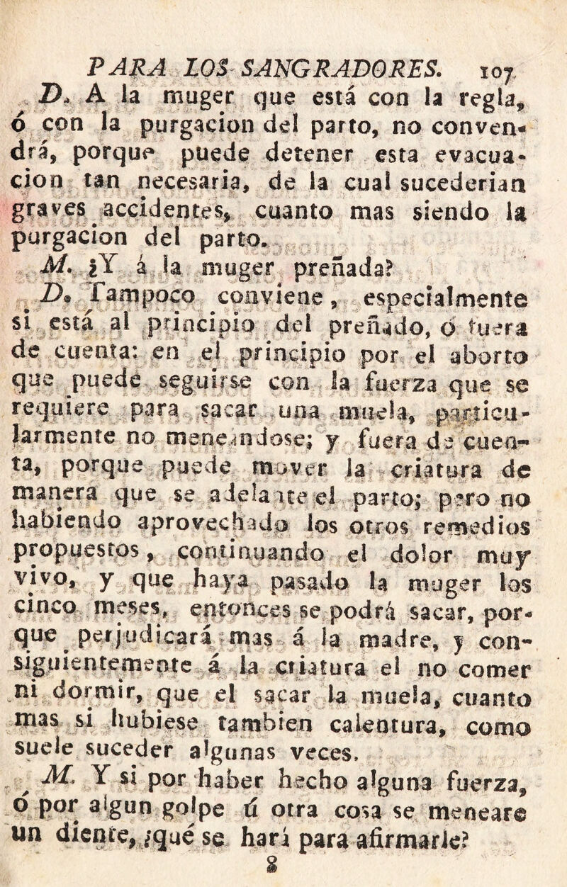 A la muger que está con la regla, ó con la purgación del parto, no conven- drá, porque puede detener esta evacua- ción tan necesaria, de la cual sucederían graves accidentes» cuanto mas siendo la purgación del parto. M. |Y á la muger preñada? -D» fanipoco coiivíene, especialmente si está al principio del preñado, d tuera de cuenta: en e! principio por el aborto que puede seguirse con la fuerza que se requiere para sacar una muela, pirdcu- larmente no meneandose^ y fuera de cuen- ta, porque puede mover la criatura de manera que se adela ite el parto; pero no habiendo aprovechado los otros remedios propuestos, continuando el dolor muy vivo, y que haya pasado la muger los cinco meses, enutnces se podrá sacar, por- que perjudicará mas á la madre, | con- siguientemente á la Cfi^ el no comer ni dormir, que el sacar la muela, cuanto mas si liubiese también calentura, como suele suceder algunas veces. ^ M. Y si por haber hecho alguna fuerza, d por algún golpe tí otra cosa se meneare un diente,/qué se hará para afirmarle?