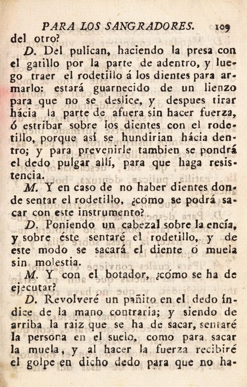 del otro? D. Del puÜcan, haciendo la presa con el galillo por la parte de adentro, y luc* go traer el rodetiilo i los dientes para ar* marlo: estará guarnecido de un lienzo para que no se deslice, y después tirar hacia ía parte de afuera sin hacer fuerza, 6 estribar sobre ios dientes con el rodé- tillo, porque así se.hundirian hacia den- tro; y para prevenirle también se pondrá el dedo pulgar allí, para que haga resis- tencia. M. Y en caso de no haber dientes don^ de sentar el rodctílíp, ¿cómo se podra sa- car con este instrumento?, Z>. Poniendo un cabezal sobre la encía, y sobre éste sentaré el rodetíllo, y de este modo se sacará el diente ó muela sin molestia. M. Y con el botador, ¿xdmo se ha de ejecutar? D. Revolveré un p^ñiro en el dedo ín- dice de la mano contraria; y siendo de arriba la raiz que se ha de sacar, senraré la persona en el suele, como para sacar la muela, y al hacer la fuerza recibiré el golpe en dicho dedo para que no ha-