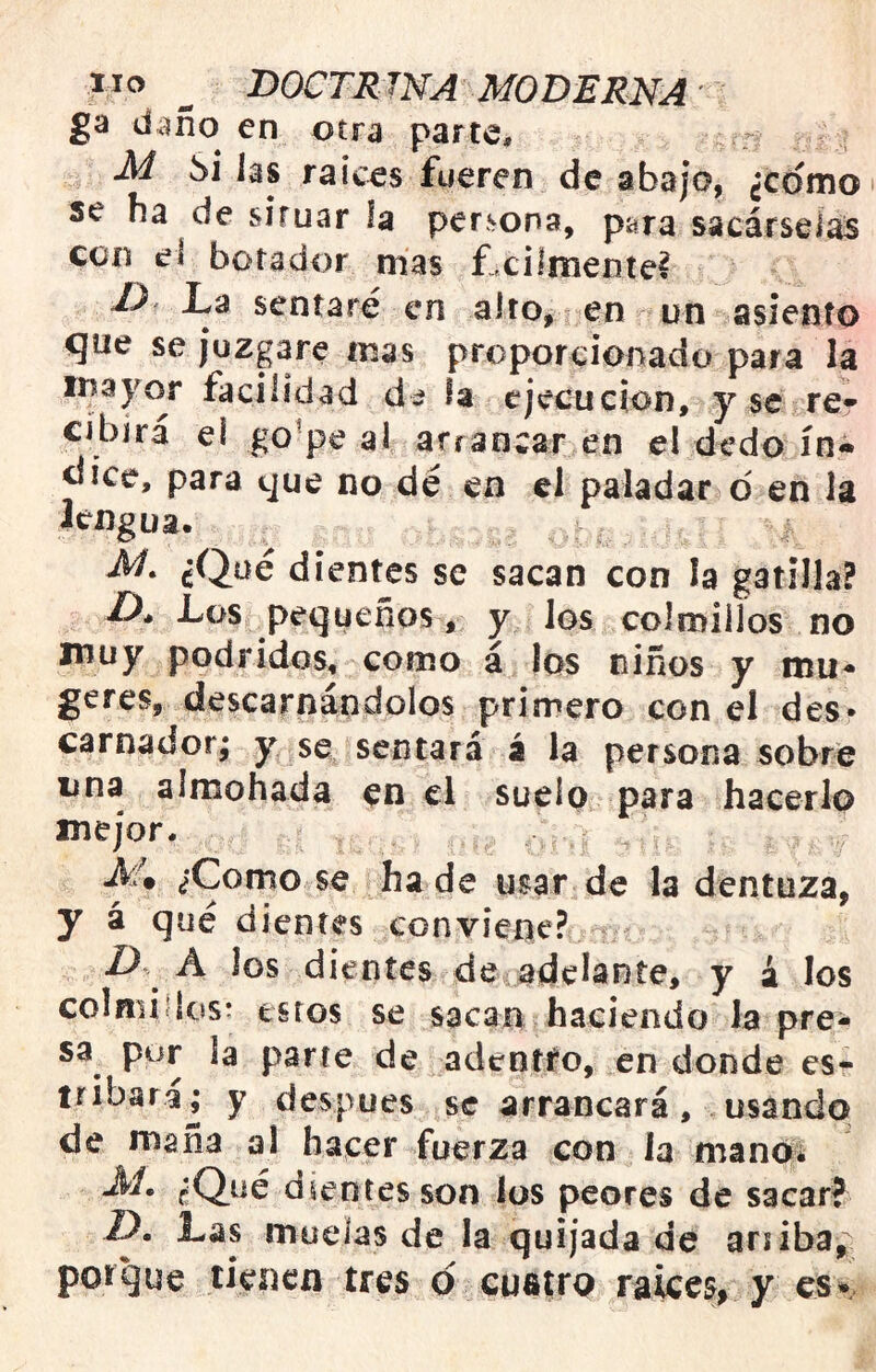 ga d;^ño en otra parte, M Si Jas raíces fueren de abajo, ¿como se ha de situar la persona, para sacárseJas con el botador mas ñcilmenie? La sentaré en alto, len un asiento que se juzgare mas proporcionado para la inayor facilidad dá fa ejecución, y se re» cibirá el go^pe ai arrancar en el dedo ín« dice, para que no dé en el paladar o en la lengua. cQüé dientes se sacan con la gatilla? Z), Los pequeños, y Jos colmillos no muy podridos, como á los niños y mu- geres, descarnándolos primero con el des* carnador; y se sentará á la persona sobre una almohada en el suelo para hacerlo mejor. .^4 ¿Como se hade usar de la dentuza, y á qué dientes conviene? Z) A Jos dientes de adelante, y á los colniidos: estos se sacan haciendo la pre- sa por la parte de adentto, en donde es- tribara; y después se arrancará, usando de maña al hacer fuerza con ia manoí ¿Qué dientes son los peores de sacar? Z). Las muelas de la quijada de ariiba, porque tienen tres d cuatro raices, y es*