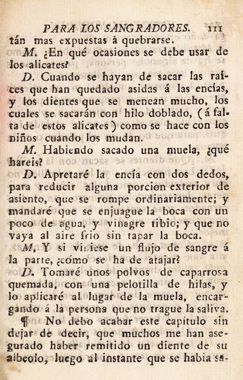 tan mas expuestas á quebrarse. M. ¿En qué ocasiones se debe usar de los alicates? D. Cuando se hayan de sacar las raí- ces que han quedado asidas á las encías, y los dientes que se menean mucho, los cuales se sacarán con hilo doblado, (á fal- ta de estos alicates ) como se hace con ios niños cuando los mudan. M. Habiendo sacado una muela, ¿qué liareis? f D. Apretaré la encía con dos dedos, para reducir alguna porción exterior de asiento, que se rompe ordinariamente; y mandaré que se eniuague la boca con un poco de agua, y vinagre tibio; y que no vaya al aire frió sin rapar la boca. A/, Y si viniese un flujo de sangre á la parte, ¿como se ha de atajar? /l. Tomaré unos polvos de caparrosa quemada, con una pelotilla de hilas, y lo aplicaré al lugar de la muela, encar- gando á la persona que no trague la saliva. fí No debo acabar este capítulo sin dejar de decir, que muchos me han ase- gurado haber remitido un diente de su dlbeoio^ luego al instante que se había sfi-