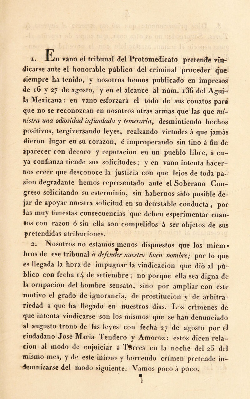 1. En vano el tribunal del Protómédícato pretende vin- dicarse ante el honorable público del criminal proceder que siempre ha tenido, y nosotros hemos publicado en impresos de i6 y 27 de agosto, y en el alcance ál lium. i36 del Agui- la Mexicana: en vano esforzará el todo de sus conatos para que no se reconozcan en nosotros otras armas que las que mi- nistra una odiosidad infundada y temeraria^ desmintiendo hechos positivos, tergiversando leyes, realzando virtudes á que jamás dieron lugar en su corazón, é improperando sin tino á fin de aparecer con decoro y reputación en un pueblo libre, á cu« ya confianza tiende sus solicitudes; y en vano intenta hacer- nos creer que desconoce la justicia con que lejos de toda pa- sión degradante hemos representado ante el Soberano Con- greso solicitando su esterminio, sin habernos sido posible de- jar de apoyar nuestra solicitud en su detestable conducta, por las muy funestas consecuencias que deben esperimentar cuan- tos con razón ó sin ella son compelidos á ser objetos de sus pretendidas atribuciones. 2. Nosotros no estamos^enos dispuestos que los miem- bros de ese tribunal a defender nuestro buen nombre; por lo que es llegada la hora de impugnar la vindicación que dio al pú- blico con fecha 14. de setiembre; no porque ella sea digna de !a ocupación del hombre sensato, sino por ampliar con este motivo el grado de ignorancia, de prostitución y de arbitra- riedad á que ha llegado en nuestros dias. Los crímenes de que intenta vindicarse son los mismos que se han denunciado al augusto trono de las leyes con fecha 27 de agosto por el ciudadano José María Tendero y Amoroz: estos dicen rela- ción al modo de enjuiciar á Tirres en la noche del 25 del mismo mes, y de este inicuo y horrendo crimen pretende in- demnizarse del modo siguiente. Vamos poco á poco. 1